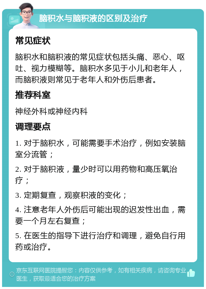 脑积水与脑积液的区别及治疗 常见症状 脑积水和脑积液的常见症状包括头痛、恶心、呕吐、视力模糊等。脑积水多见于小儿和老年人，而脑积液则常见于老年人和外伤后患者。 推荐科室 神经外科或神经内科 调理要点 1. 对于脑积水，可能需要手术治疗，例如安装脑室分流管； 2. 对于脑积液，量少时可以用药物和高压氧治疗； 3. 定期复查，观察积液的变化； 4. 注意老年人外伤后可能出现的迟发性出血，需要一个月左右复查； 5. 在医生的指导下进行治疗和调理，避免自行用药或治疗。