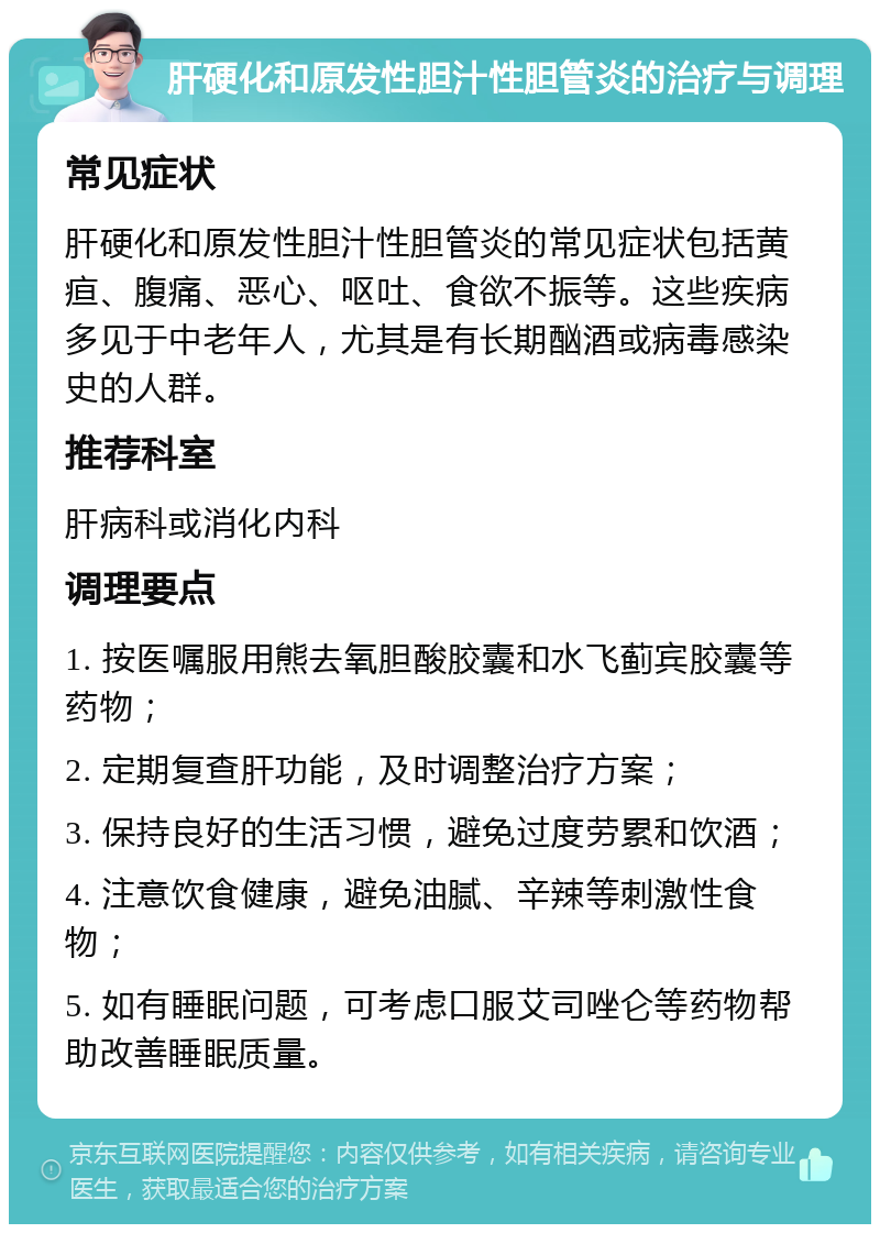 肝硬化和原发性胆汁性胆管炎的治疗与调理 常见症状 肝硬化和原发性胆汁性胆管炎的常见症状包括黄疸、腹痛、恶心、呕吐、食欲不振等。这些疾病多见于中老年人，尤其是有长期酗酒或病毒感染史的人群。 推荐科室 肝病科或消化内科 调理要点 1. 按医嘱服用熊去氧胆酸胶囊和水飞蓟宾胶囊等药物； 2. 定期复查肝功能，及时调整治疗方案； 3. 保持良好的生活习惯，避免过度劳累和饮酒； 4. 注意饮食健康，避免油腻、辛辣等刺激性食物； 5. 如有睡眠问题，可考虑口服艾司唑仑等药物帮助改善睡眠质量。