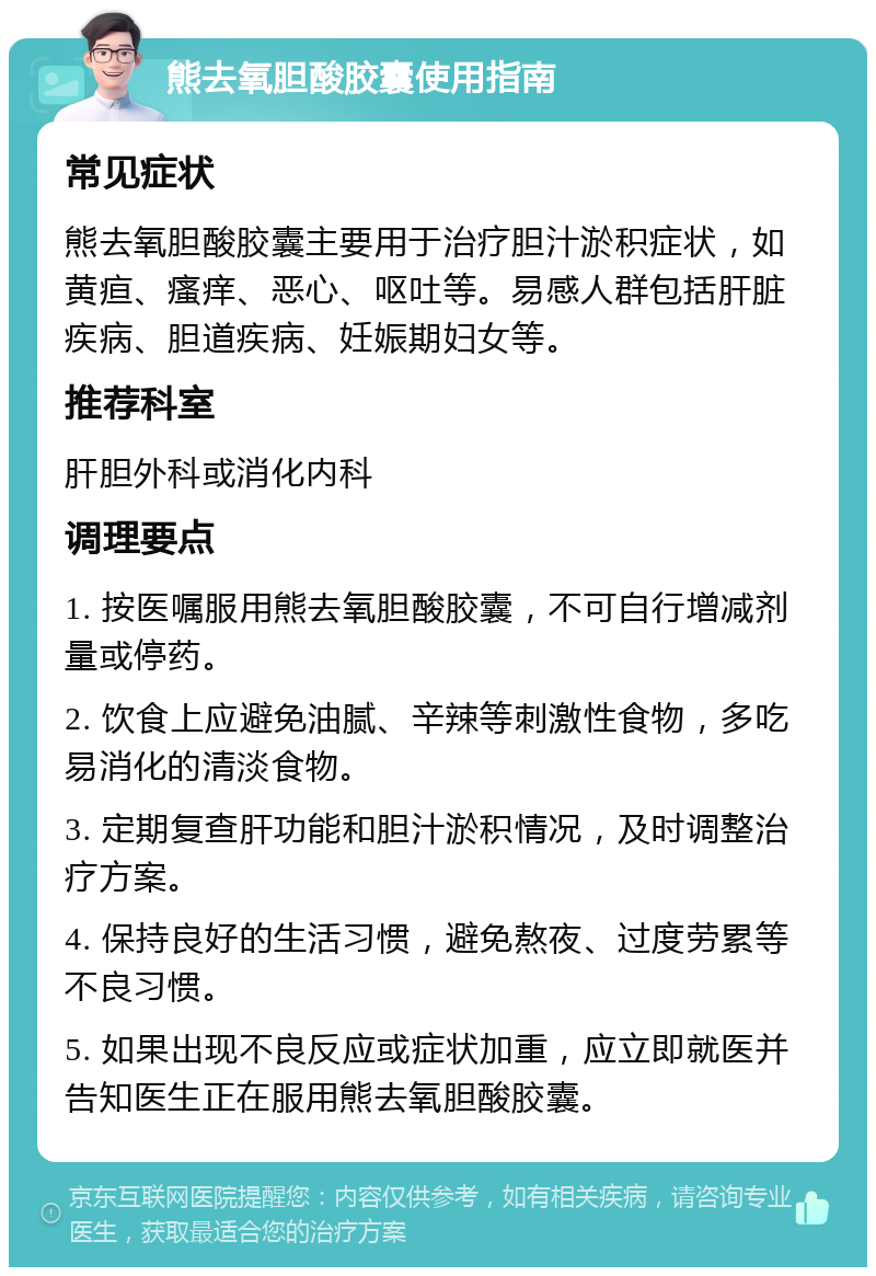 熊去氧胆酸胶囊使用指南 常见症状 熊去氧胆酸胶囊主要用于治疗胆汁淤积症状，如黄疸、瘙痒、恶心、呕吐等。易感人群包括肝脏疾病、胆道疾病、妊娠期妇女等。 推荐科室 肝胆外科或消化内科 调理要点 1. 按医嘱服用熊去氧胆酸胶囊，不可自行增减剂量或停药。 2. 饮食上应避免油腻、辛辣等刺激性食物，多吃易消化的清淡食物。 3. 定期复查肝功能和胆汁淤积情况，及时调整治疗方案。 4. 保持良好的生活习惯，避免熬夜、过度劳累等不良习惯。 5. 如果出现不良反应或症状加重，应立即就医并告知医生正在服用熊去氧胆酸胶囊。