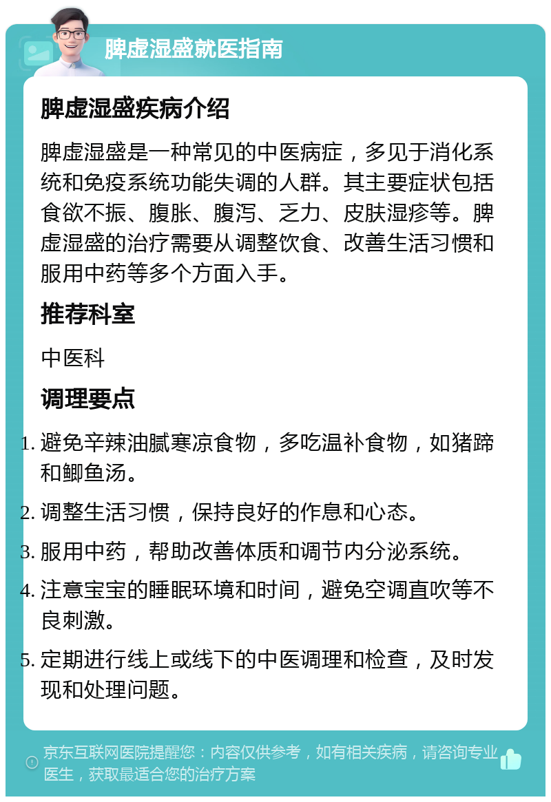 脾虚湿盛就医指南 脾虚湿盛疾病介绍 脾虚湿盛是一种常见的中医病症，多见于消化系统和免疫系统功能失调的人群。其主要症状包括食欲不振、腹胀、腹泻、乏力、皮肤湿疹等。脾虚湿盛的治疗需要从调整饮食、改善生活习惯和服用中药等多个方面入手。 推荐科室 中医科 调理要点 避免辛辣油腻寒凉食物，多吃温补食物，如猪蹄和鲫鱼汤。 调整生活习惯，保持良好的作息和心态。 服用中药，帮助改善体质和调节内分泌系统。 注意宝宝的睡眠环境和时间，避免空调直吹等不良刺激。 定期进行线上或线下的中医调理和检查，及时发现和处理问题。