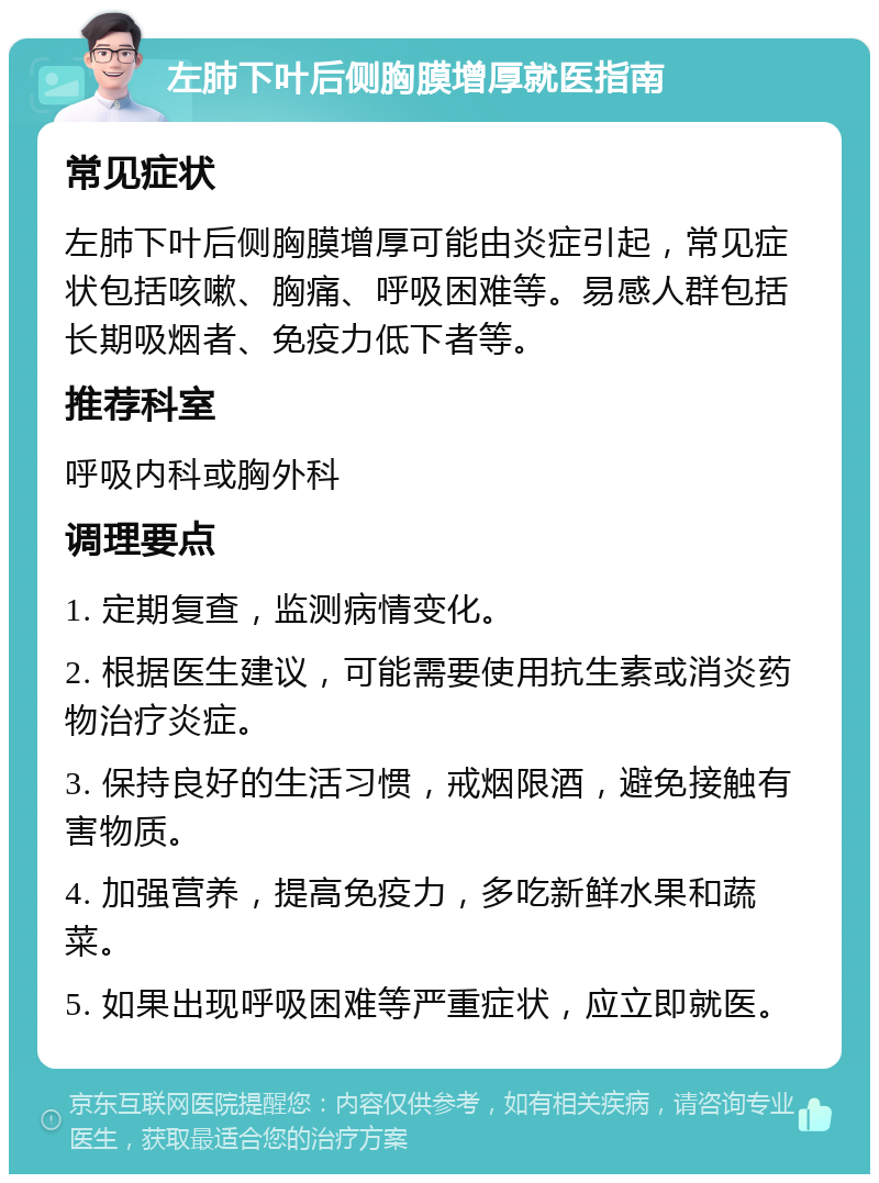 左肺下叶后侧胸膜增厚就医指南 常见症状 左肺下叶后侧胸膜增厚可能由炎症引起，常见症状包括咳嗽、胸痛、呼吸困难等。易感人群包括长期吸烟者、免疫力低下者等。 推荐科室 呼吸内科或胸外科 调理要点 1. 定期复查，监测病情变化。 2. 根据医生建议，可能需要使用抗生素或消炎药物治疗炎症。 3. 保持良好的生活习惯，戒烟限酒，避免接触有害物质。 4. 加强营养，提高免疫力，多吃新鲜水果和蔬菜。 5. 如果出现呼吸困难等严重症状，应立即就医。