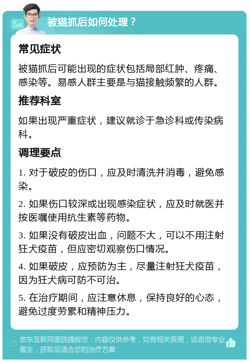 被猫抓后如何处理？ 常见症状 被猫抓后可能出现的症状包括局部红肿、疼痛、感染等。易感人群主要是与猫接触频繁的人群。 推荐科室 如果出现严重症状，建议就诊于急诊科或传染病科。 调理要点 1. 对于破皮的伤口，应及时清洗并消毒，避免感染。 2. 如果伤口较深或出现感染症状，应及时就医并按医嘱使用抗生素等药物。 3. 如果没有破皮出血，问题不大，可以不用注射狂犬疫苗，但应密切观察伤口情况。 4. 如果破皮，应预防为主，尽量注射狂犬疫苗，因为狂犬病可防不可治。 5. 在治疗期间，应注意休息，保持良好的心态，避免过度劳累和精神压力。