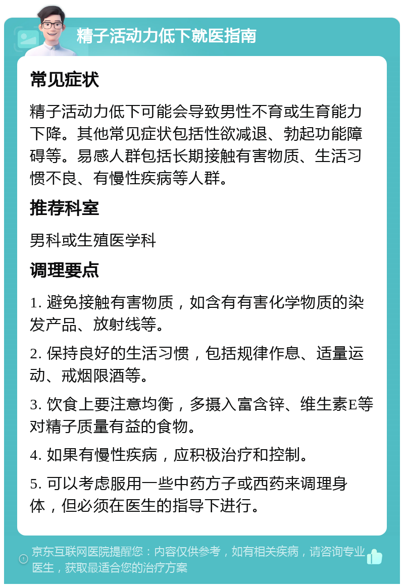 精子活动力低下就医指南 常见症状 精子活动力低下可能会导致男性不育或生育能力下降。其他常见症状包括性欲减退、勃起功能障碍等。易感人群包括长期接触有害物质、生活习惯不良、有慢性疾病等人群。 推荐科室 男科或生殖医学科 调理要点 1. 避免接触有害物质，如含有有害化学物质的染发产品、放射线等。 2. 保持良好的生活习惯，包括规律作息、适量运动、戒烟限酒等。 3. 饮食上要注意均衡，多摄入富含锌、维生素E等对精子质量有益的食物。 4. 如果有慢性疾病，应积极治疗和控制。 5. 可以考虑服用一些中药方子或西药来调理身体，但必须在医生的指导下进行。