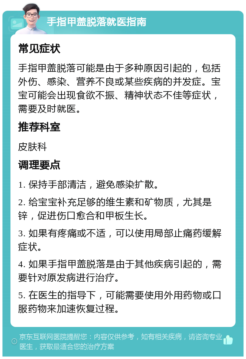 手指甲盖脱落就医指南 常见症状 手指甲盖脱落可能是由于多种原因引起的，包括外伤、感染、营养不良或某些疾病的并发症。宝宝可能会出现食欲不振、精神状态不佳等症状，需要及时就医。 推荐科室 皮肤科 调理要点 1. 保持手部清洁，避免感染扩散。 2. 给宝宝补充足够的维生素和矿物质，尤其是锌，促进伤口愈合和甲板生长。 3. 如果有疼痛或不适，可以使用局部止痛药缓解症状。 4. 如果手指甲盖脱落是由于其他疾病引起的，需要针对原发病进行治疗。 5. 在医生的指导下，可能需要使用外用药物或口服药物来加速恢复过程。