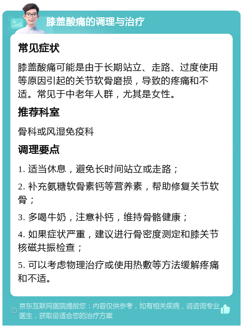 膝盖酸痛的调理与治疗 常见症状 膝盖酸痛可能是由于长期站立、走路、过度使用等原因引起的关节软骨磨损，导致的疼痛和不适。常见于中老年人群，尤其是女性。 推荐科室 骨科或风湿免疫科 调理要点 1. 适当休息，避免长时间站立或走路； 2. 补充氨糖软骨素钙等营养素，帮助修复关节软骨； 3. 多喝牛奶，注意补钙，维持骨骼健康； 4. 如果症状严重，建议进行骨密度测定和膝关节核磁共振检查； 5. 可以考虑物理治疗或使用热敷等方法缓解疼痛和不适。