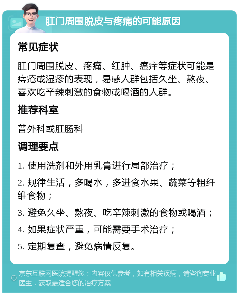 肛门周围脱皮与疼痛的可能原因 常见症状 肛门周围脱皮、疼痛、红肿、瘙痒等症状可能是痔疮或湿疹的表现，易感人群包括久坐、熬夜、喜欢吃辛辣刺激的食物或喝酒的人群。 推荐科室 普外科或肛肠科 调理要点 1. 使用洗剂和外用乳膏进行局部治疗； 2. 规律生活，多喝水，多进食水果、蔬菜等粗纤维食物； 3. 避免久坐、熬夜、吃辛辣刺激的食物或喝酒； 4. 如果症状严重，可能需要手术治疗； 5. 定期复查，避免病情反复。