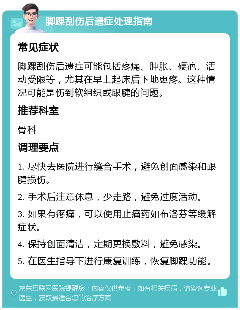 脚踝刮伤后遗症处理指南 常见症状 脚踝刮伤后遗症可能包括疼痛、肿胀、硬疤、活动受限等，尤其在早上起床后下地更疼。这种情况可能是伤到软组织或跟腱的问题。 推荐科室 骨科 调理要点 1. 尽快去医院进行缝合手术，避免创面感染和跟腱损伤。 2. 手术后注意休息，少走路，避免过度活动。 3. 如果有疼痛，可以使用止痛药如布洛芬等缓解症状。 4. 保持创面清洁，定期更换敷料，避免感染。 5. 在医生指导下进行康复训练，恢复脚踝功能。