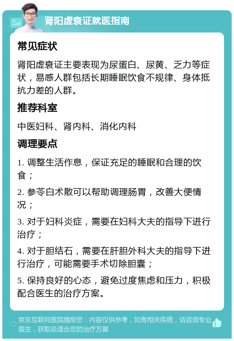 肾阳虚衰证就医指南 常见症状 肾阳虚衰证主要表现为尿蛋白、尿黄、乏力等症状，易感人群包括长期睡眠饮食不规律、身体抵抗力差的人群。 推荐科室 中医妇科、肾内科、消化内科 调理要点 1. 调整生活作息，保证充足的睡眠和合理的饮食； 2. 参苓白术散可以帮助调理肠胃，改善大便情况； 3. 对于妇科炎症，需要在妇科大夫的指导下进行治疗； 4. 对于胆结石，需要在肝胆外科大夫的指导下进行治疗，可能需要手术切除胆囊； 5. 保持良好的心态，避免过度焦虑和压力，积极配合医生的治疗方案。