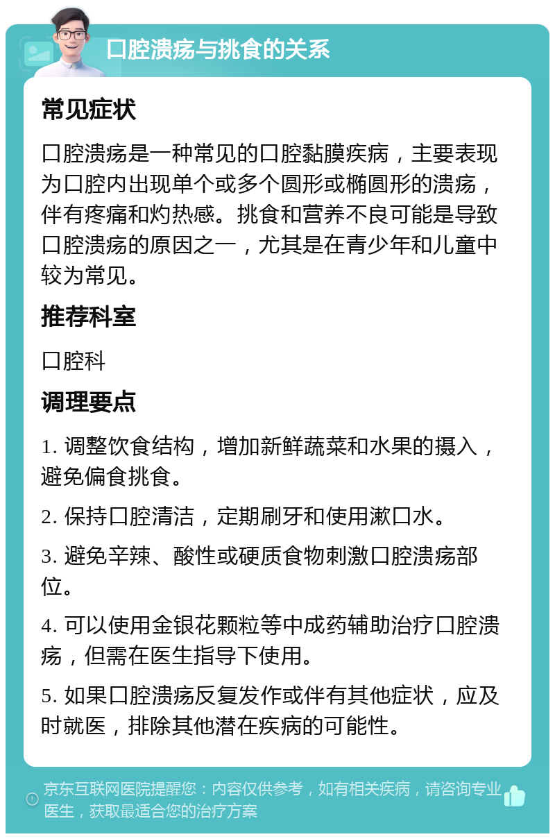 口腔溃疡与挑食的关系 常见症状 口腔溃疡是一种常见的口腔黏膜疾病，主要表现为口腔内出现单个或多个圆形或椭圆形的溃疡，伴有疼痛和灼热感。挑食和营养不良可能是导致口腔溃疡的原因之一，尤其是在青少年和儿童中较为常见。 推荐科室 口腔科 调理要点 1. 调整饮食结构，增加新鲜蔬菜和水果的摄入，避免偏食挑食。 2. 保持口腔清洁，定期刷牙和使用漱口水。 3. 避免辛辣、酸性或硬质食物刺激口腔溃疡部位。 4. 可以使用金银花颗粒等中成药辅助治疗口腔溃疡，但需在医生指导下使用。 5. 如果口腔溃疡反复发作或伴有其他症状，应及时就医，排除其他潜在疾病的可能性。