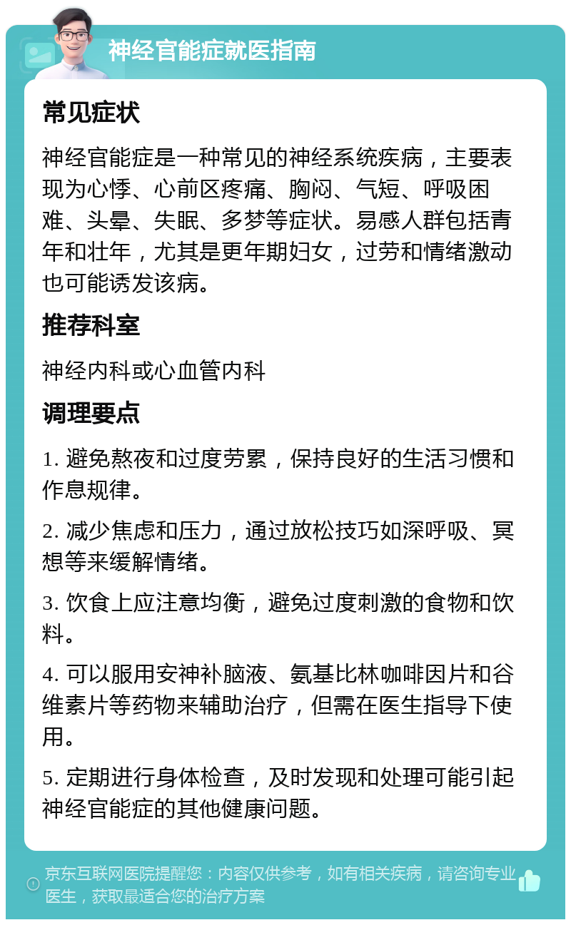 神经官能症就医指南 常见症状 神经官能症是一种常见的神经系统疾病，主要表现为心悸、心前区疼痛、胸闷、气短、呼吸困难、头晕、失眠、多梦等症状。易感人群包括青年和壮年，尤其是更年期妇女，过劳和情绪激动也可能诱发该病。 推荐科室 神经内科或心血管内科 调理要点 1. 避免熬夜和过度劳累，保持良好的生活习惯和作息规律。 2. 减少焦虑和压力，通过放松技巧如深呼吸、冥想等来缓解情绪。 3. 饮食上应注意均衡，避免过度刺激的食物和饮料。 4. 可以服用安神补脑液、氨基比林咖啡因片和谷维素片等药物来辅助治疗，但需在医生指导下使用。 5. 定期进行身体检查，及时发现和处理可能引起神经官能症的其他健康问题。