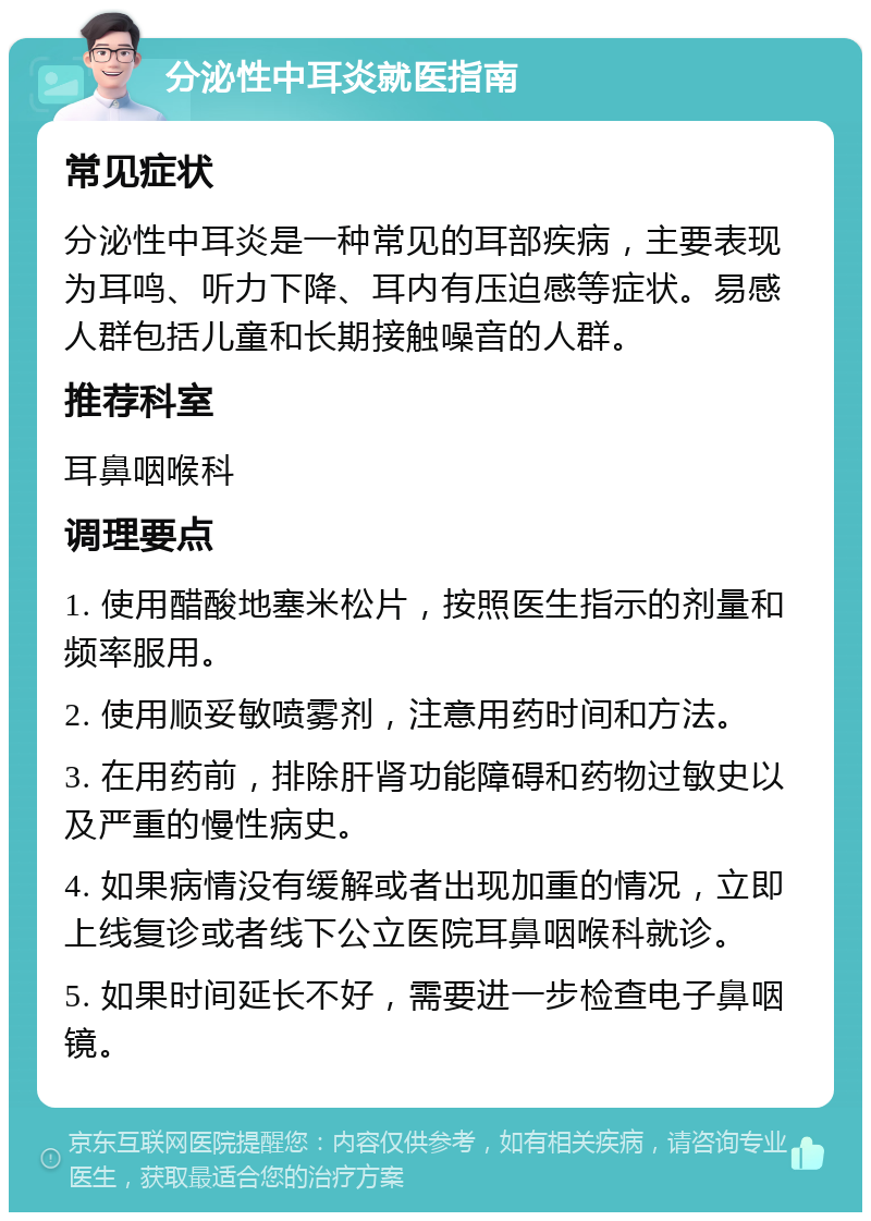 分泌性中耳炎就医指南 常见症状 分泌性中耳炎是一种常见的耳部疾病，主要表现为耳鸣、听力下降、耳内有压迫感等症状。易感人群包括儿童和长期接触噪音的人群。 推荐科室 耳鼻咽喉科 调理要点 1. 使用醋酸地塞米松片，按照医生指示的剂量和频率服用。 2. 使用顺妥敏喷雾剂，注意用药时间和方法。 3. 在用药前，排除肝肾功能障碍和药物过敏史以及严重的慢性病史。 4. 如果病情没有缓解或者出现加重的情况，立即上线复诊或者线下公立医院耳鼻咽喉科就诊。 5. 如果时间延长不好，需要进一步检查电子鼻咽镜。