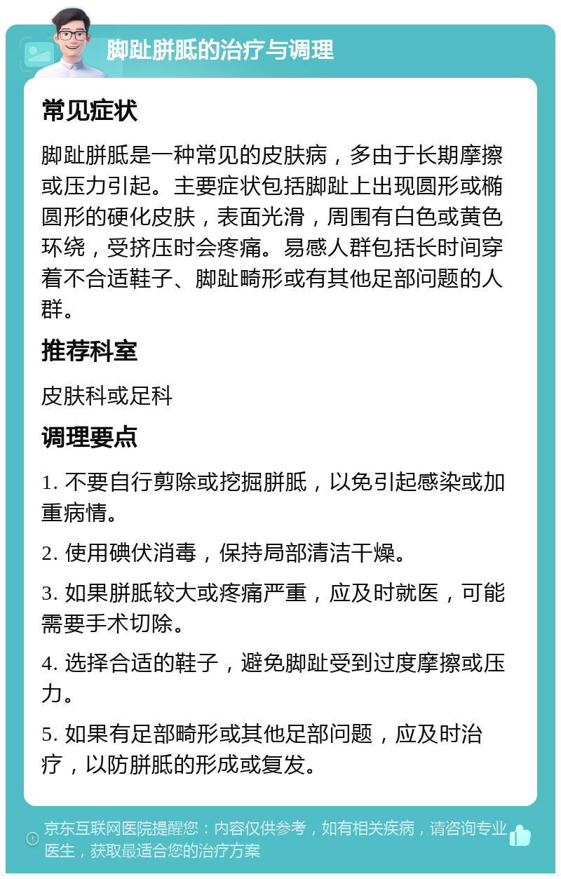 脚趾胼胝的治疗与调理 常见症状 脚趾胼胝是一种常见的皮肤病，多由于长期摩擦或压力引起。主要症状包括脚趾上出现圆形或椭圆形的硬化皮肤，表面光滑，周围有白色或黄色环绕，受挤压时会疼痛。易感人群包括长时间穿着不合适鞋子、脚趾畸形或有其他足部问题的人群。 推荐科室 皮肤科或足科 调理要点 1. 不要自行剪除或挖掘胼胝，以免引起感染或加重病情。 2. 使用碘伏消毒，保持局部清洁干燥。 3. 如果胼胝较大或疼痛严重，应及时就医，可能需要手术切除。 4. 选择合适的鞋子，避免脚趾受到过度摩擦或压力。 5. 如果有足部畸形或其他足部问题，应及时治疗，以防胼胝的形成或复发。