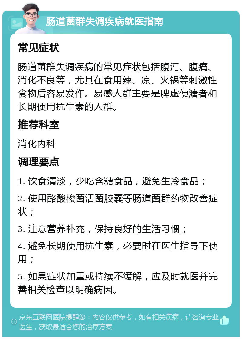 肠道菌群失调疾病就医指南 常见症状 肠道菌群失调疾病的常见症状包括腹泻、腹痛、消化不良等，尤其在食用辣、凉、火锅等刺激性食物后容易发作。易感人群主要是脾虚便溏者和长期使用抗生素的人群。 推荐科室 消化内科 调理要点 1. 饮食清淡，少吃含糖食品，避免生冷食品； 2. 使用酪酸梭菌活菌胶囊等肠道菌群药物改善症状； 3. 注意营养补充，保持良好的生活习惯； 4. 避免长期使用抗生素，必要时在医生指导下使用； 5. 如果症状加重或持续不缓解，应及时就医并完善相关检查以明确病因。