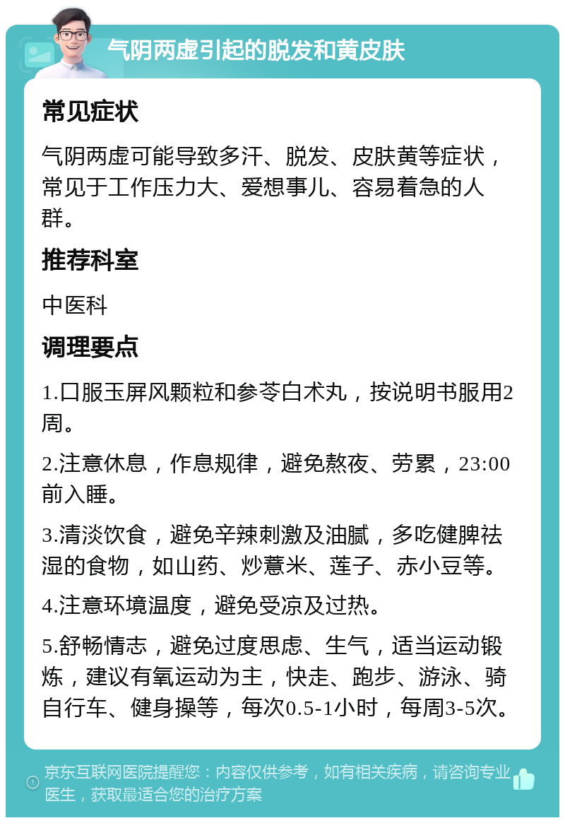 气阴两虚引起的脱发和黄皮肤 常见症状 气阴两虚可能导致多汗、脱发、皮肤黄等症状，常见于工作压力大、爱想事儿、容易着急的人群。 推荐科室 中医科 调理要点 1.口服玉屏风颗粒和参苓白术丸，按说明书服用2周。 2.注意休息，作息规律，避免熬夜、劳累，23:00前入睡。 3.清淡饮食，避免辛辣刺激及油腻，多吃健脾祛湿的食物，如山药、炒薏米、莲子、赤小豆等。 4.注意环境温度，避免受凉及过热。 5.舒畅情志，避免过度思虑、生气，适当运动锻炼，建议有氧运动为主，快走、跑步、游泳、骑自行车、健身操等，每次0.5-1小时，每周3-5次。