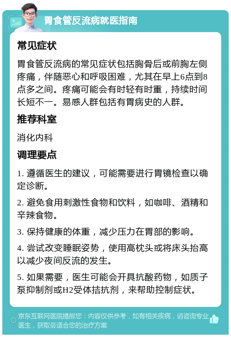 胃食管反流病就医指南 常见症状 胃食管反流病的常见症状包括胸骨后或前胸左侧疼痛，伴随恶心和呼吸困难，尤其在早上6点到8点多之间。疼痛可能会有时轻有时重，持续时间长短不一。易感人群包括有胃病史的人群。 推荐科室 消化内科 调理要点 1. 遵循医生的建议，可能需要进行胃镜检查以确定诊断。 2. 避免食用刺激性食物和饮料，如咖啡、酒精和辛辣食物。 3. 保持健康的体重，减少压力在胃部的影响。 4. 尝试改变睡眠姿势，使用高枕头或将床头抬高以减少夜间反流的发生。 5. 如果需要，医生可能会开具抗酸药物，如质子泵抑制剂或H2受体拮抗剂，来帮助控制症状。