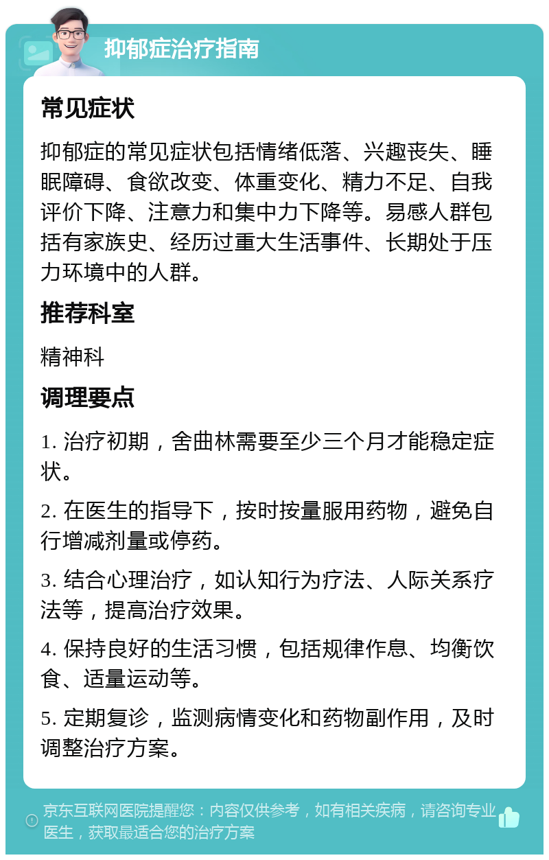 抑郁症治疗指南 常见症状 抑郁症的常见症状包括情绪低落、兴趣丧失、睡眠障碍、食欲改变、体重变化、精力不足、自我评价下降、注意力和集中力下降等。易感人群包括有家族史、经历过重大生活事件、长期处于压力环境中的人群。 推荐科室 精神科 调理要点 1. 治疗初期，舍曲林需要至少三个月才能稳定症状。 2. 在医生的指导下，按时按量服用药物，避免自行增减剂量或停药。 3. 结合心理治疗，如认知行为疗法、人际关系疗法等，提高治疗效果。 4. 保持良好的生活习惯，包括规律作息、均衡饮食、适量运动等。 5. 定期复诊，监测病情变化和药物副作用，及时调整治疗方案。