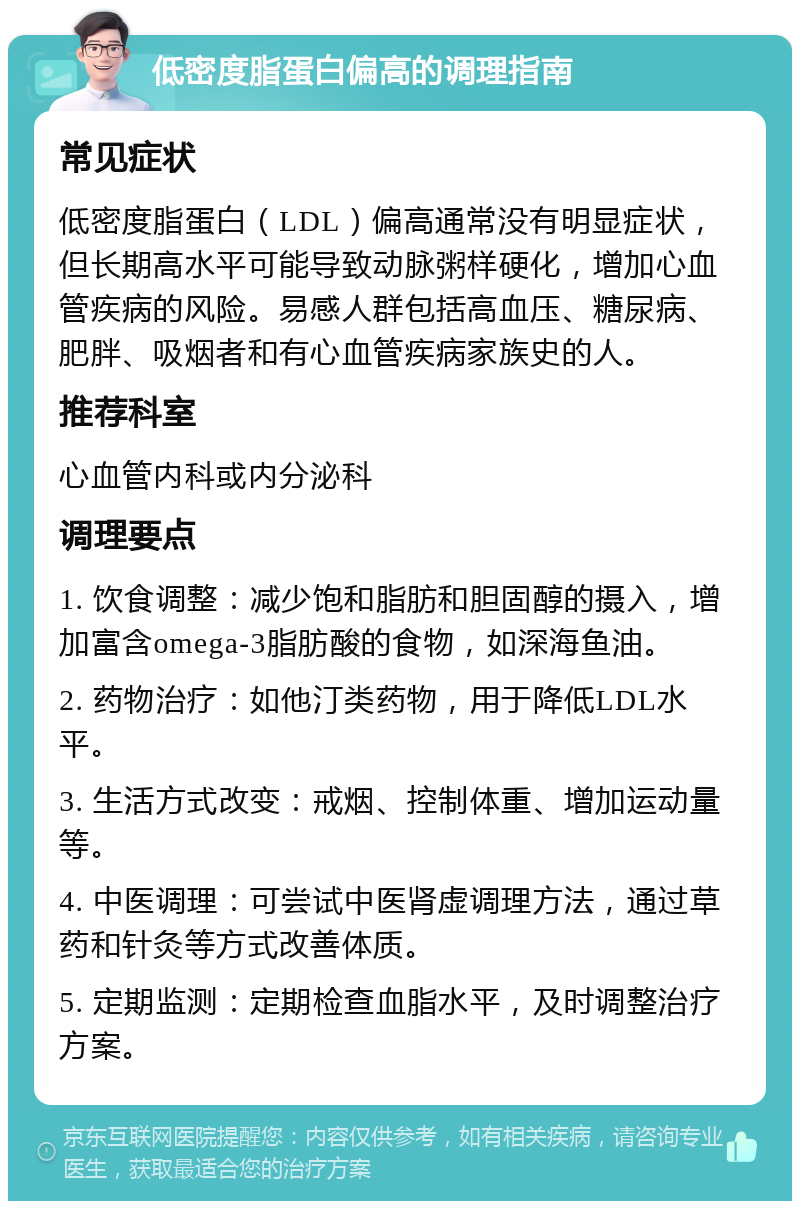 低密度脂蛋白偏高的调理指南 常见症状 低密度脂蛋白（LDL）偏高通常没有明显症状，但长期高水平可能导致动脉粥样硬化，增加心血管疾病的风险。易感人群包括高血压、糖尿病、肥胖、吸烟者和有心血管疾病家族史的人。 推荐科室 心血管内科或内分泌科 调理要点 1. 饮食调整：减少饱和脂肪和胆固醇的摄入，增加富含omega-3脂肪酸的食物，如深海鱼油。 2. 药物治疗：如他汀类药物，用于降低LDL水平。 3. 生活方式改变：戒烟、控制体重、增加运动量等。 4. 中医调理：可尝试中医肾虚调理方法，通过草药和针灸等方式改善体质。 5. 定期监测：定期检查血脂水平，及时调整治疗方案。