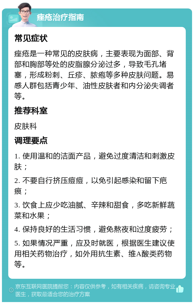 痤疮治疗指南 常见症状 痤疮是一种常见的皮肤病，主要表现为面部、背部和胸部等处的皮脂腺分泌过多，导致毛孔堵塞，形成粉刺、丘疹、脓疱等多种皮肤问题。易感人群包括青少年、油性皮肤者和内分泌失调者等。 推荐科室 皮肤科 调理要点 1. 使用温和的洁面产品，避免过度清洁和刺激皮肤； 2. 不要自行挤压痘痘，以免引起感染和留下疤痕； 3. 饮食上应少吃油腻、辛辣和甜食，多吃新鲜蔬菜和水果； 4. 保持良好的生活习惯，避免熬夜和过度疲劳； 5. 如果情况严重，应及时就医，根据医生建议使用相关药物治疗，如外用抗生素、维A酸类药物等。