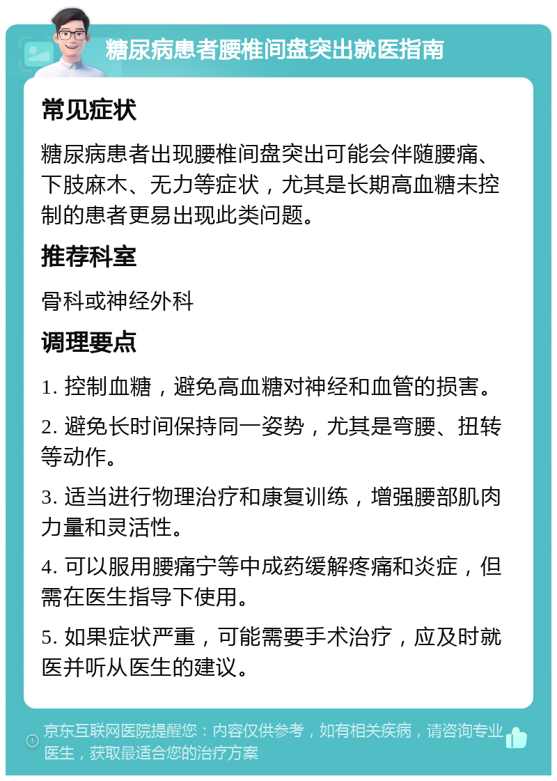 糖尿病患者腰椎间盘突出就医指南 常见症状 糖尿病患者出现腰椎间盘突出可能会伴随腰痛、下肢麻木、无力等症状，尤其是长期高血糖未控制的患者更易出现此类问题。 推荐科室 骨科或神经外科 调理要点 1. 控制血糖，避免高血糖对神经和血管的损害。 2. 避免长时间保持同一姿势，尤其是弯腰、扭转等动作。 3. 适当进行物理治疗和康复训练，增强腰部肌肉力量和灵活性。 4. 可以服用腰痛宁等中成药缓解疼痛和炎症，但需在医生指导下使用。 5. 如果症状严重，可能需要手术治疗，应及时就医并听从医生的建议。