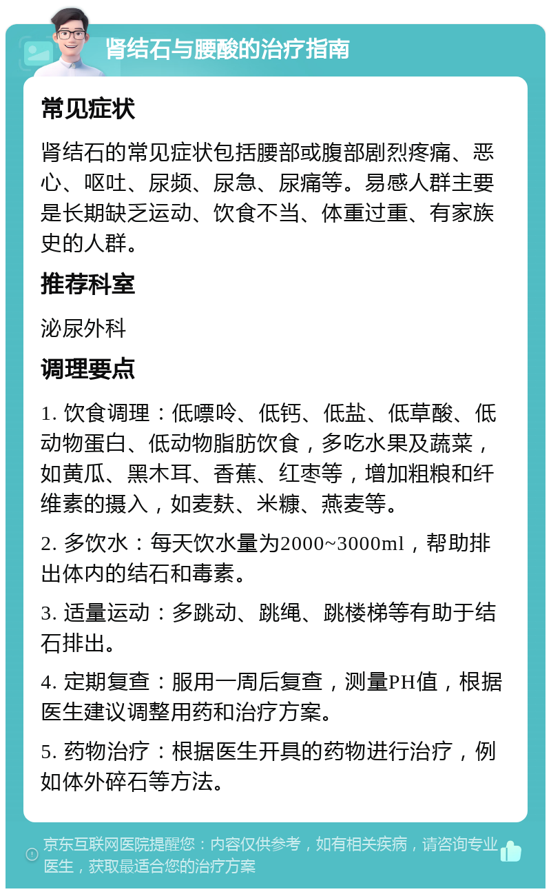 肾结石与腰酸的治疗指南 常见症状 肾结石的常见症状包括腰部或腹部剧烈疼痛、恶心、呕吐、尿频、尿急、尿痛等。易感人群主要是长期缺乏运动、饮食不当、体重过重、有家族史的人群。 推荐科室 泌尿外科 调理要点 1. 饮食调理：低嘌呤、低钙、低盐、低草酸、低动物蛋白、低动物脂肪饮食，多吃水果及蔬菜，如黄瓜、黑木耳、香蕉、红枣等，增加粗粮和纤维素的摄入，如麦麸、米糠、燕麦等。 2. 多饮水：每天饮水量为2000~3000ml，帮助排出体内的结石和毒素。 3. 适量运动：多跳动、跳绳、跳楼梯等有助于结石排出。 4. 定期复查：服用一周后复查，测量PH值，根据医生建议调整用药和治疗方案。 5. 药物治疗：根据医生开具的药物进行治疗，例如体外碎石等方法。