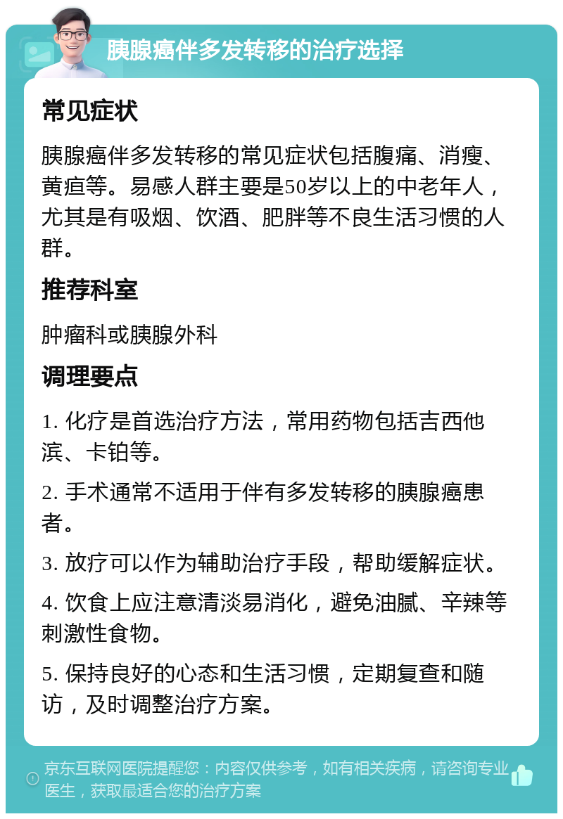 胰腺癌伴多发转移的治疗选择 常见症状 胰腺癌伴多发转移的常见症状包括腹痛、消瘦、黄疸等。易感人群主要是50岁以上的中老年人，尤其是有吸烟、饮酒、肥胖等不良生活习惯的人群。 推荐科室 肿瘤科或胰腺外科 调理要点 1. 化疗是首选治疗方法，常用药物包括吉西他滨、卡铂等。 2. 手术通常不适用于伴有多发转移的胰腺癌患者。 3. 放疗可以作为辅助治疗手段，帮助缓解症状。 4. 饮食上应注意清淡易消化，避免油腻、辛辣等刺激性食物。 5. 保持良好的心态和生活习惯，定期复查和随访，及时调整治疗方案。