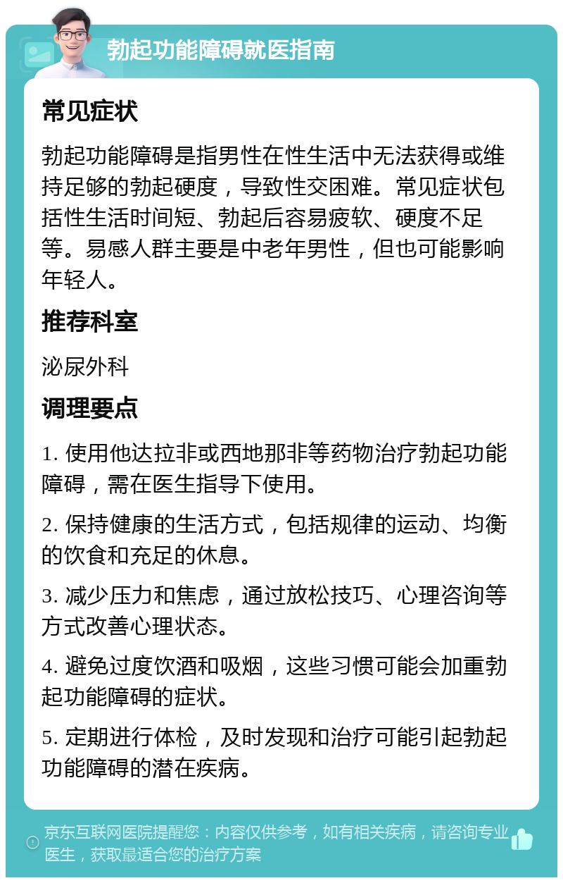 勃起功能障碍就医指南 常见症状 勃起功能障碍是指男性在性生活中无法获得或维持足够的勃起硬度，导致性交困难。常见症状包括性生活时间短、勃起后容易疲软、硬度不足等。易感人群主要是中老年男性，但也可能影响年轻人。 推荐科室 泌尿外科 调理要点 1. 使用他达拉非或西地那非等药物治疗勃起功能障碍，需在医生指导下使用。 2. 保持健康的生活方式，包括规律的运动、均衡的饮食和充足的休息。 3. 减少压力和焦虑，通过放松技巧、心理咨询等方式改善心理状态。 4. 避免过度饮酒和吸烟，这些习惯可能会加重勃起功能障碍的症状。 5. 定期进行体检，及时发现和治疗可能引起勃起功能障碍的潜在疾病。