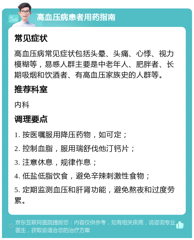 高血压病患者用药指南 常见症状 高血压病常见症状包括头晕、头痛、心悸、视力模糊等，易感人群主要是中老年人、肥胖者、长期吸烟和饮酒者、有高血压家族史的人群等。 推荐科室 内科 调理要点 1. 按医嘱服用降压药物，如可定； 2. 控制血脂，服用瑞舒伐他汀钙片； 3. 注意休息，规律作息； 4. 低盐低脂饮食，避免辛辣刺激性食物； 5. 定期监测血压和肝肾功能，避免熬夜和过度劳累。