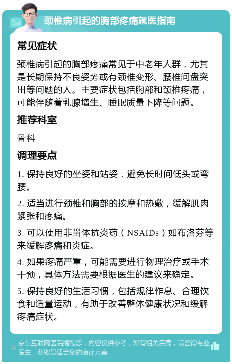 颈椎病引起的胸部疼痛就医指南 常见症状 颈椎病引起的胸部疼痛常见于中老年人群，尤其是长期保持不良姿势或有颈椎变形、腰椎间盘突出等问题的人。主要症状包括胸部和颈椎疼痛，可能伴随着乳腺增生、睡眠质量下降等问题。 推荐科室 骨科 调理要点 1. 保持良好的坐姿和站姿，避免长时间低头或弯腰。 2. 适当进行颈椎和胸部的按摩和热敷，缓解肌肉紧张和疼痛。 3. 可以使用非甾体抗炎药（NSAIDs）如布洛芬等来缓解疼痛和炎症。 4. 如果疼痛严重，可能需要进行物理治疗或手术干预，具体方法需要根据医生的建议来确定。 5. 保持良好的生活习惯，包括规律作息、合理饮食和适量运动，有助于改善整体健康状况和缓解疼痛症状。