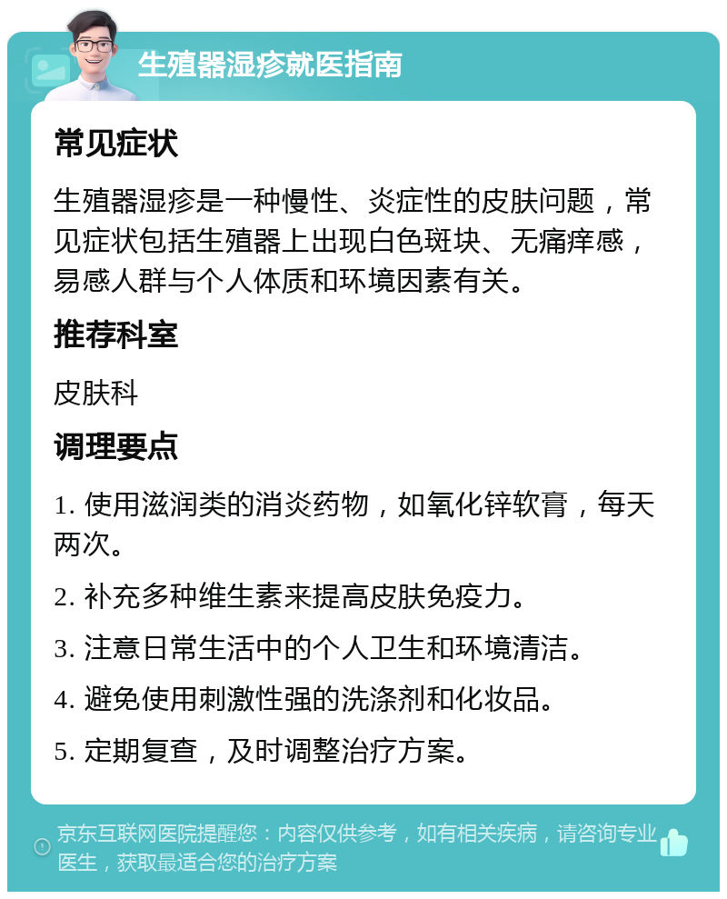 生殖器湿疹就医指南 常见症状 生殖器湿疹是一种慢性、炎症性的皮肤问题，常见症状包括生殖器上出现白色斑块、无痛痒感，易感人群与个人体质和环境因素有关。 推荐科室 皮肤科 调理要点 1. 使用滋润类的消炎药物，如氧化锌软膏，每天两次。 2. 补充多种维生素来提高皮肤免疫力。 3. 注意日常生活中的个人卫生和环境清洁。 4. 避免使用刺激性强的洗涤剂和化妆品。 5. 定期复查，及时调整治疗方案。