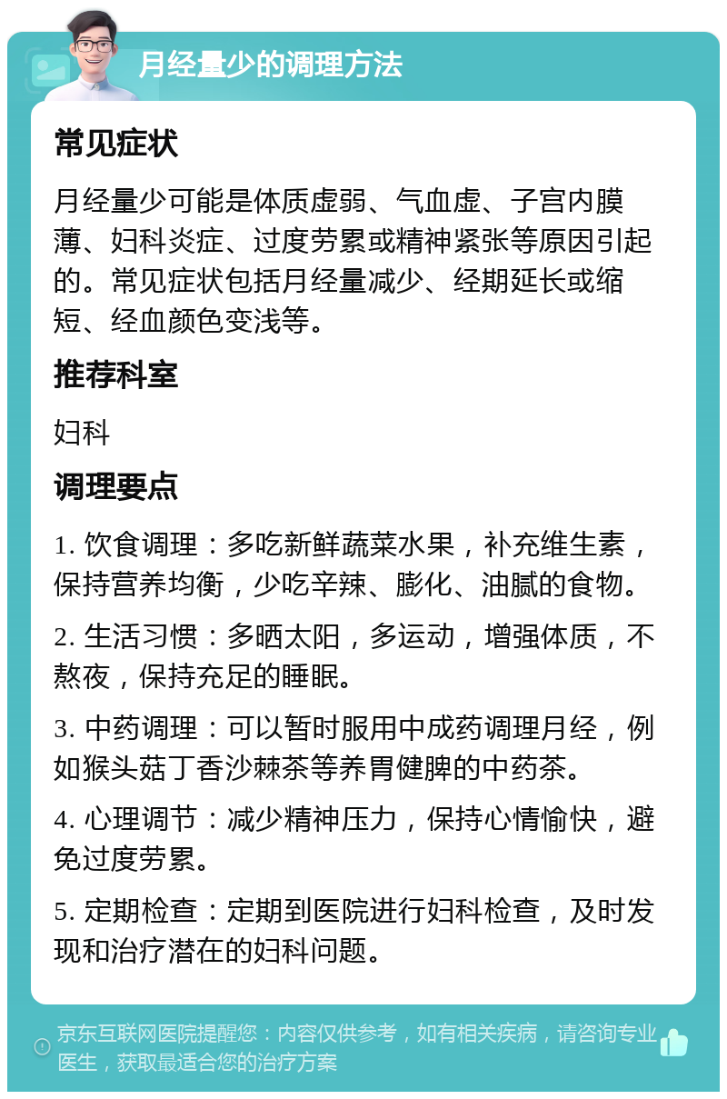 月经量少的调理方法 常见症状 月经量少可能是体质虚弱、气血虚、子宫内膜薄、妇科炎症、过度劳累或精神紧张等原因引起的。常见症状包括月经量减少、经期延长或缩短、经血颜色变浅等。 推荐科室 妇科 调理要点 1. 饮食调理：多吃新鲜蔬菜水果，补充维生素，保持营养均衡，少吃辛辣、膨化、油腻的食物。 2. 生活习惯：多晒太阳，多运动，增强体质，不熬夜，保持充足的睡眠。 3. 中药调理：可以暂时服用中成药调理月经，例如猴头菇丁香沙棘茶等养胃健脾的中药茶。 4. 心理调节：减少精神压力，保持心情愉快，避免过度劳累。 5. 定期检查：定期到医院进行妇科检查，及时发现和治疗潜在的妇科问题。