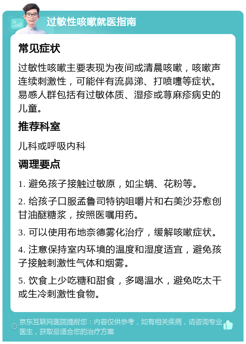 过敏性咳嗽就医指南 常见症状 过敏性咳嗽主要表现为夜间或清晨咳嗽，咳嗽声连续刺激性，可能伴有流鼻涕、打喷嚏等症状。易感人群包括有过敏体质、湿疹或荨麻疹病史的儿童。 推荐科室 儿科或呼吸内科 调理要点 1. 避免孩子接触过敏原，如尘螨、花粉等。 2. 给孩子口服孟鲁司特钠咀嚼片和右美沙芬愈创甘油醚糖浆，按照医嘱用药。 3. 可以使用布地奈德雾化治疗，缓解咳嗽症状。 4. 注意保持室内环境的温度和湿度适宜，避免孩子接触刺激性气体和烟雾。 5. 饮食上少吃糖和甜食，多喝温水，避免吃太干或生冷刺激性食物。