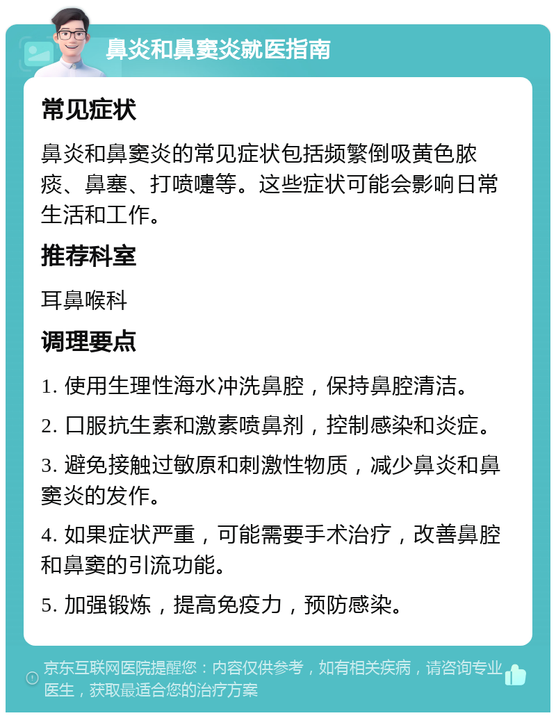 鼻炎和鼻窦炎就医指南 常见症状 鼻炎和鼻窦炎的常见症状包括频繁倒吸黄色脓痰、鼻塞、打喷嚏等。这些症状可能会影响日常生活和工作。 推荐科室 耳鼻喉科 调理要点 1. 使用生理性海水冲洗鼻腔，保持鼻腔清洁。 2. 口服抗生素和激素喷鼻剂，控制感染和炎症。 3. 避免接触过敏原和刺激性物质，减少鼻炎和鼻窦炎的发作。 4. 如果症状严重，可能需要手术治疗，改善鼻腔和鼻窦的引流功能。 5. 加强锻炼，提高免疫力，预防感染。