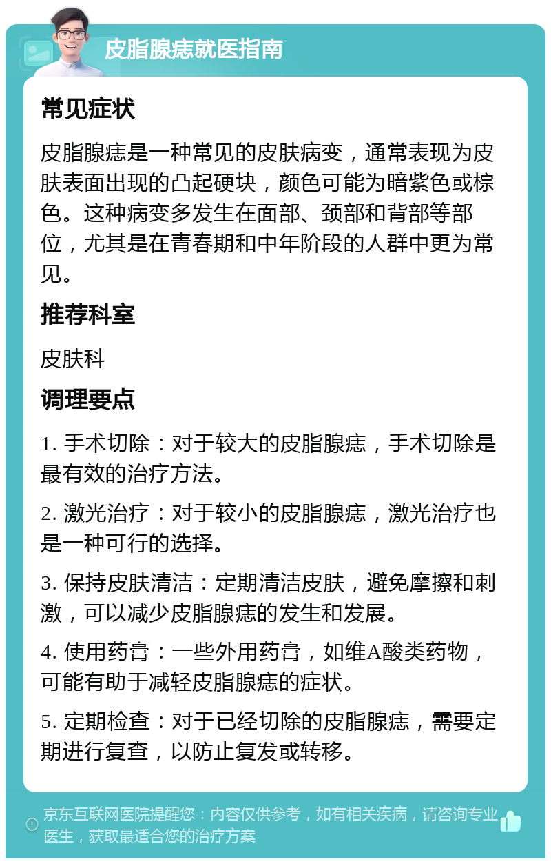 皮脂腺痣就医指南 常见症状 皮脂腺痣是一种常见的皮肤病变，通常表现为皮肤表面出现的凸起硬块，颜色可能为暗紫色或棕色。这种病变多发生在面部、颈部和背部等部位，尤其是在青春期和中年阶段的人群中更为常见。 推荐科室 皮肤科 调理要点 1. 手术切除：对于较大的皮脂腺痣，手术切除是最有效的治疗方法。 2. 激光治疗：对于较小的皮脂腺痣，激光治疗也是一种可行的选择。 3. 保持皮肤清洁：定期清洁皮肤，避免摩擦和刺激，可以减少皮脂腺痣的发生和发展。 4. 使用药膏：一些外用药膏，如维A酸类药物，可能有助于减轻皮脂腺痣的症状。 5. 定期检查：对于已经切除的皮脂腺痣，需要定期进行复查，以防止复发或转移。