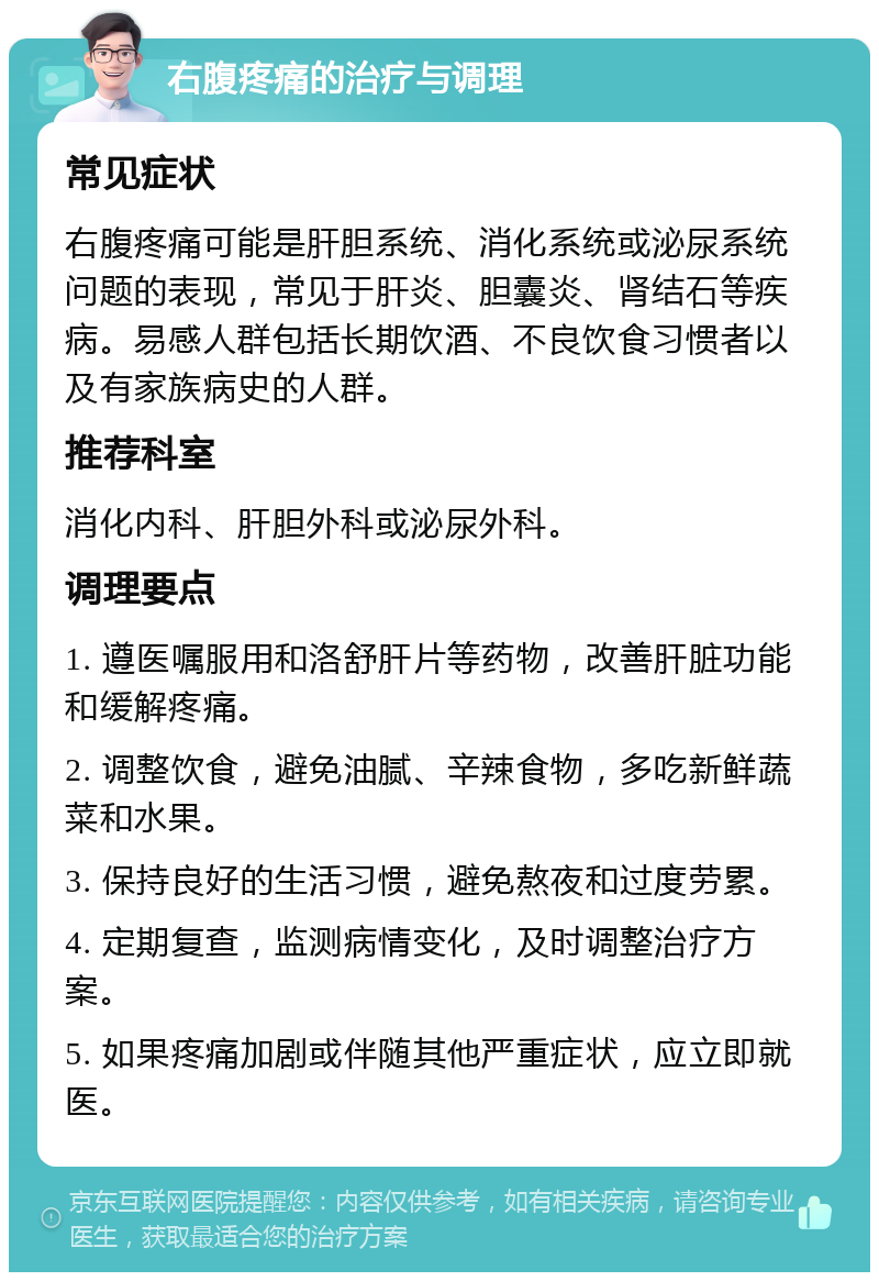 右腹疼痛的治疗与调理 常见症状 右腹疼痛可能是肝胆系统、消化系统或泌尿系统问题的表现，常见于肝炎、胆囊炎、肾结石等疾病。易感人群包括长期饮酒、不良饮食习惯者以及有家族病史的人群。 推荐科室 消化内科、肝胆外科或泌尿外科。 调理要点 1. 遵医嘱服用和洛舒肝片等药物，改善肝脏功能和缓解疼痛。 2. 调整饮食，避免油腻、辛辣食物，多吃新鲜蔬菜和水果。 3. 保持良好的生活习惯，避免熬夜和过度劳累。 4. 定期复查，监测病情变化，及时调整治疗方案。 5. 如果疼痛加剧或伴随其他严重症状，应立即就医。