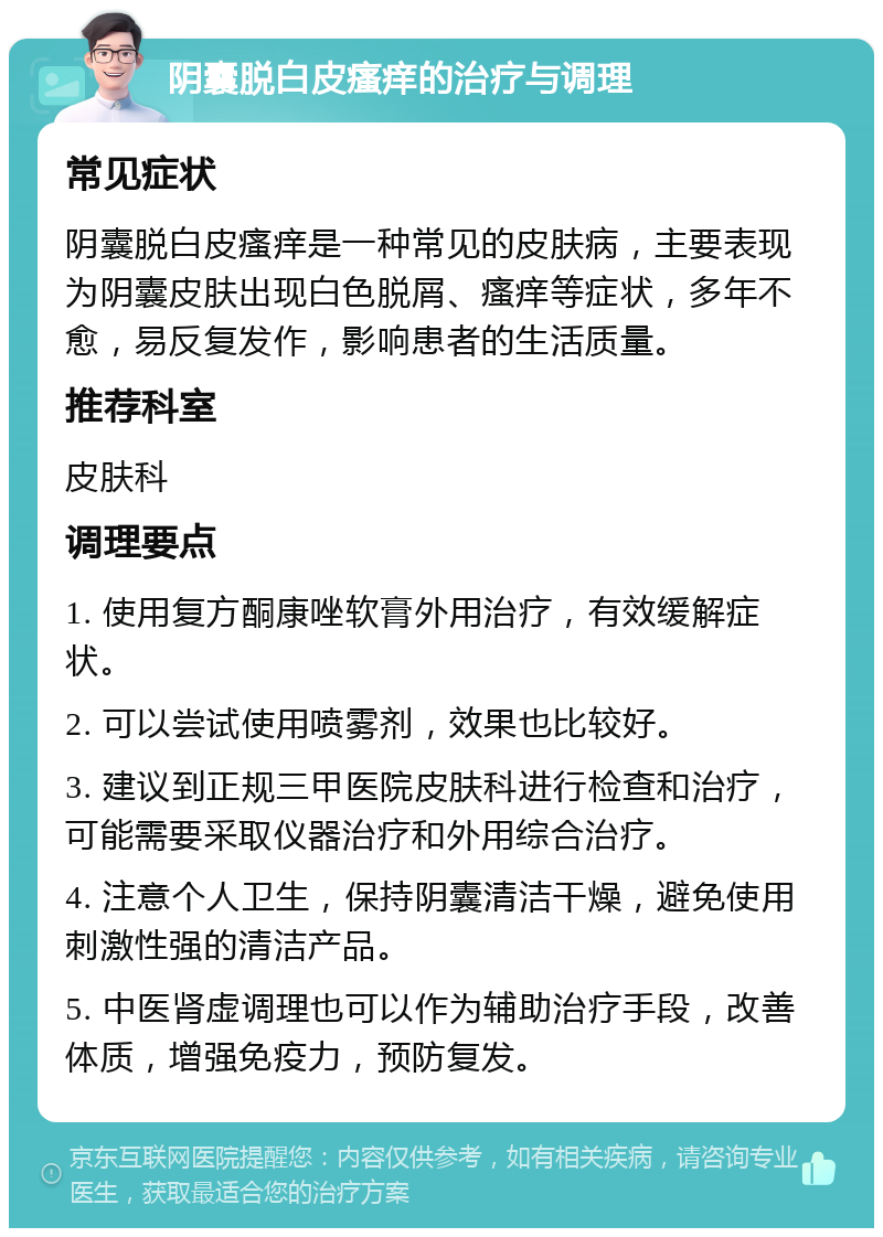 阴囊脱白皮瘙痒的治疗与调理 常见症状 阴囊脱白皮瘙痒是一种常见的皮肤病，主要表现为阴囊皮肤出现白色脱屑、瘙痒等症状，多年不愈，易反复发作，影响患者的生活质量。 推荐科室 皮肤科 调理要点 1. 使用复方酮康唑软膏外用治疗，有效缓解症状。 2. 可以尝试使用喷雾剂，效果也比较好。 3. 建议到正规三甲医院皮肤科进行检查和治疗，可能需要采取仪器治疗和外用综合治疗。 4. 注意个人卫生，保持阴囊清洁干燥，避免使用刺激性强的清洁产品。 5. 中医肾虚调理也可以作为辅助治疗手段，改善体质，增强免疫力，预防复发。