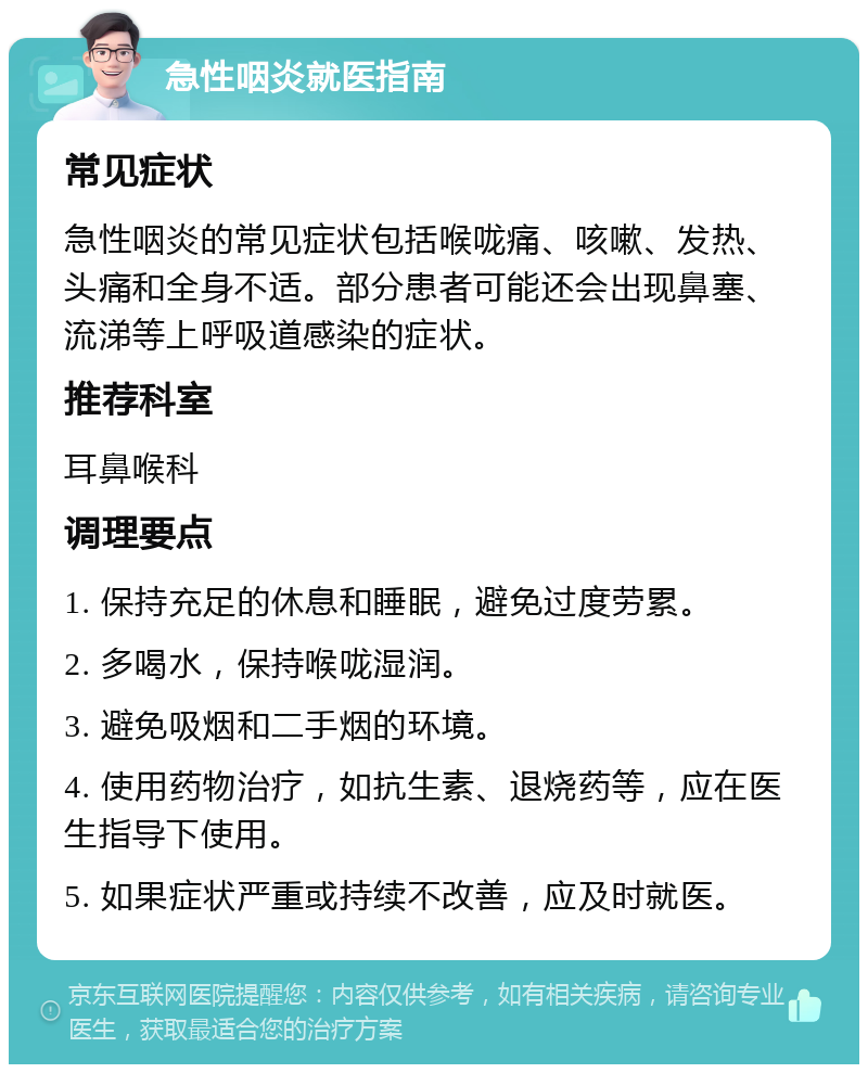 急性咽炎就医指南 常见症状 急性咽炎的常见症状包括喉咙痛、咳嗽、发热、头痛和全身不适。部分患者可能还会出现鼻塞、流涕等上呼吸道感染的症状。 推荐科室 耳鼻喉科 调理要点 1. 保持充足的休息和睡眠，避免过度劳累。 2. 多喝水，保持喉咙湿润。 3. 避免吸烟和二手烟的环境。 4. 使用药物治疗，如抗生素、退烧药等，应在医生指导下使用。 5. 如果症状严重或持续不改善，应及时就医。