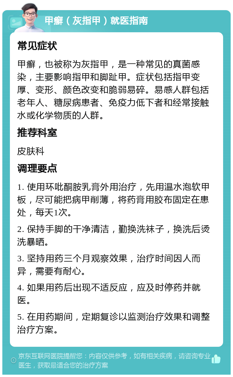 甲癣（灰指甲）就医指南 常见症状 甲癣，也被称为灰指甲，是一种常见的真菌感染，主要影响指甲和脚趾甲。症状包括指甲变厚、变形、颜色改变和脆弱易碎。易感人群包括老年人、糖尿病患者、免疫力低下者和经常接触水或化学物质的人群。 推荐科室 皮肤科 调理要点 1. 使用环吡酮胺乳膏外用治疗，先用温水泡软甲板，尽可能把病甲削薄，将药膏用胶布固定在患处，每天1次。 2. 保持手脚的干净清洁，勤换洗袜子，换洗后烫洗暴晒。 3. 坚持用药三个月观察效果，治疗时间因人而异，需要有耐心。 4. 如果用药后出现不适反应，应及时停药并就医。 5. 在用药期间，定期复诊以监测治疗效果和调整治疗方案。