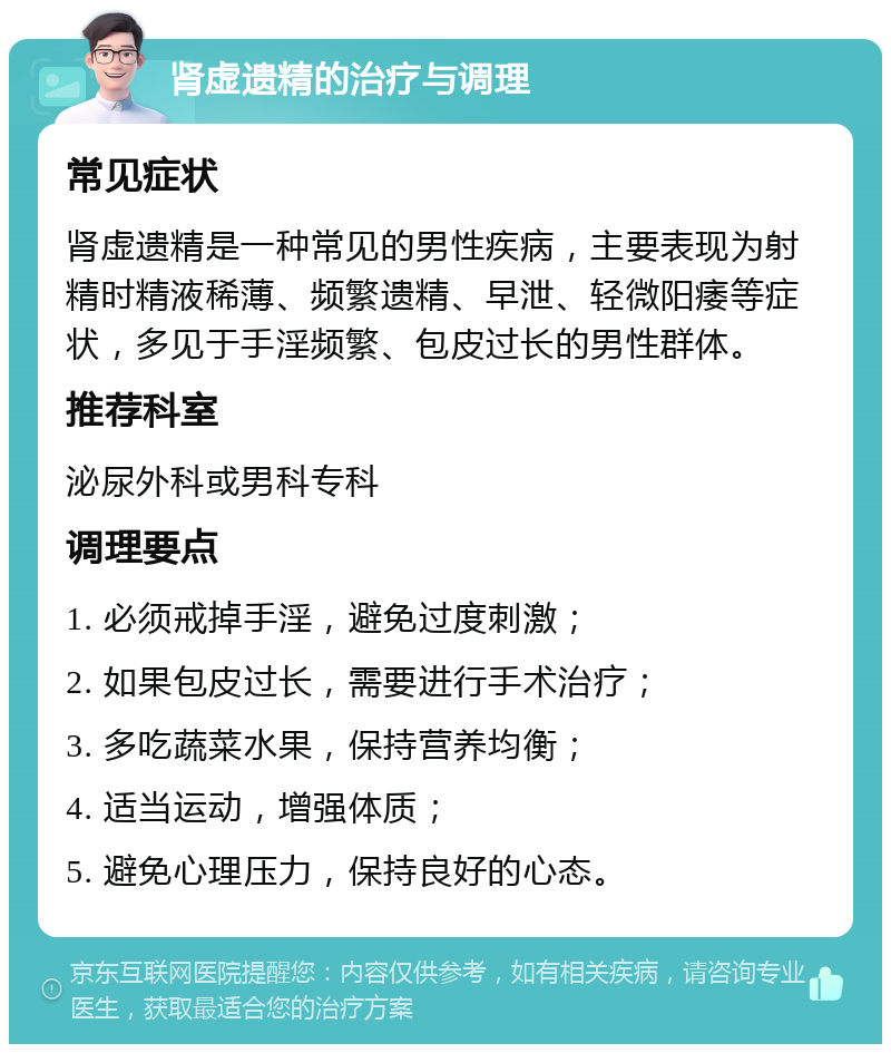 肾虚遗精的治疗与调理 常见症状 肾虚遗精是一种常见的男性疾病，主要表现为射精时精液稀薄、频繁遗精、早泄、轻微阳痿等症状，多见于手淫频繁、包皮过长的男性群体。 推荐科室 泌尿外科或男科专科 调理要点 1. 必须戒掉手淫，避免过度刺激； 2. 如果包皮过长，需要进行手术治疗； 3. 多吃蔬菜水果，保持营养均衡； 4. 适当运动，增强体质； 5. 避免心理压力，保持良好的心态。