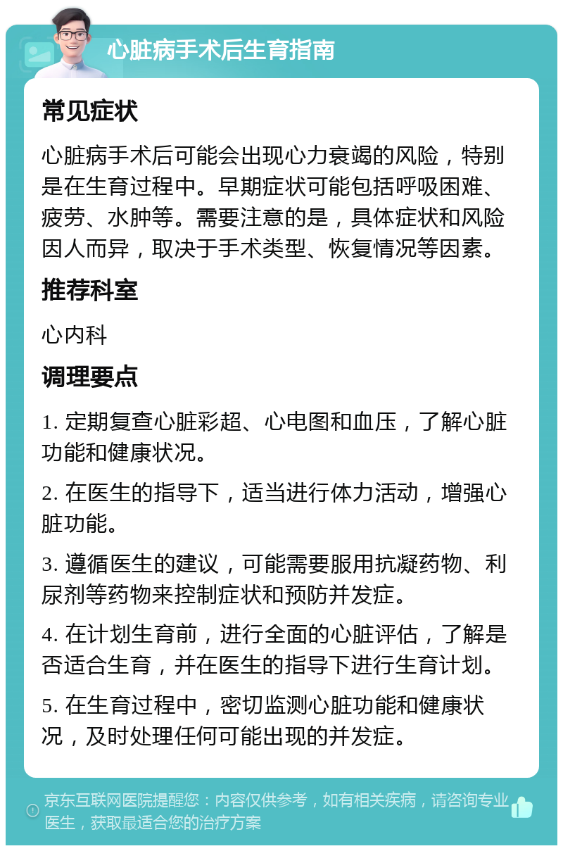 心脏病手术后生育指南 常见症状 心脏病手术后可能会出现心力衰竭的风险，特别是在生育过程中。早期症状可能包括呼吸困难、疲劳、水肿等。需要注意的是，具体症状和风险因人而异，取决于手术类型、恢复情况等因素。 推荐科室 心内科 调理要点 1. 定期复查心脏彩超、心电图和血压，了解心脏功能和健康状况。 2. 在医生的指导下，适当进行体力活动，增强心脏功能。 3. 遵循医生的建议，可能需要服用抗凝药物、利尿剂等药物来控制症状和预防并发症。 4. 在计划生育前，进行全面的心脏评估，了解是否适合生育，并在医生的指导下进行生育计划。 5. 在生育过程中，密切监测心脏功能和健康状况，及时处理任何可能出现的并发症。