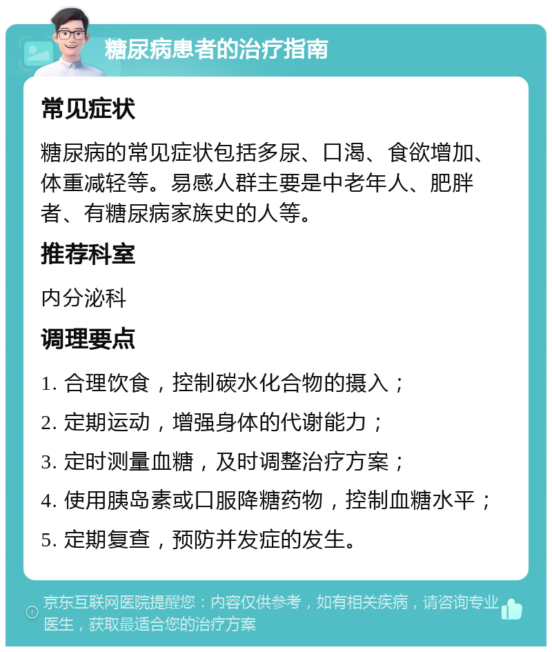 糖尿病患者的治疗指南 常见症状 糖尿病的常见症状包括多尿、口渴、食欲增加、体重减轻等。易感人群主要是中老年人、肥胖者、有糖尿病家族史的人等。 推荐科室 内分泌科 调理要点 1. 合理饮食，控制碳水化合物的摄入； 2. 定期运动，增强身体的代谢能力； 3. 定时测量血糖，及时调整治疗方案； 4. 使用胰岛素或口服降糖药物，控制血糖水平； 5. 定期复查，预防并发症的发生。