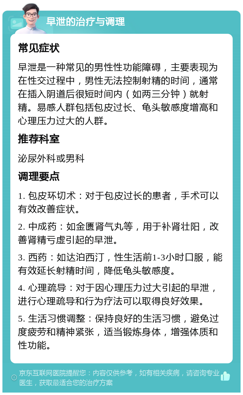 早泄的治疗与调理 常见症状 早泄是一种常见的男性性功能障碍，主要表现为在性交过程中，男性无法控制射精的时间，通常在插入阴道后很短时间内（如两三分钟）就射精。易感人群包括包皮过长、龟头敏感度增高和心理压力过大的人群。 推荐科室 泌尿外科或男科 调理要点 1. 包皮环切术：对于包皮过长的患者，手术可以有效改善症状。 2. 中成药：如金匮肾气丸等，用于补肾壮阳，改善肾精亏虚引起的早泄。 3. 西药：如达泊西汀，性生活前1-3小时口服，能有效延长射精时间，降低龟头敏感度。 4. 心理疏导：对于因心理压力过大引起的早泄，进行心理疏导和行为疗法可以取得良好效果。 5. 生活习惯调整：保持良好的生活习惯，避免过度疲劳和精神紧张，适当锻炼身体，增强体质和性功能。