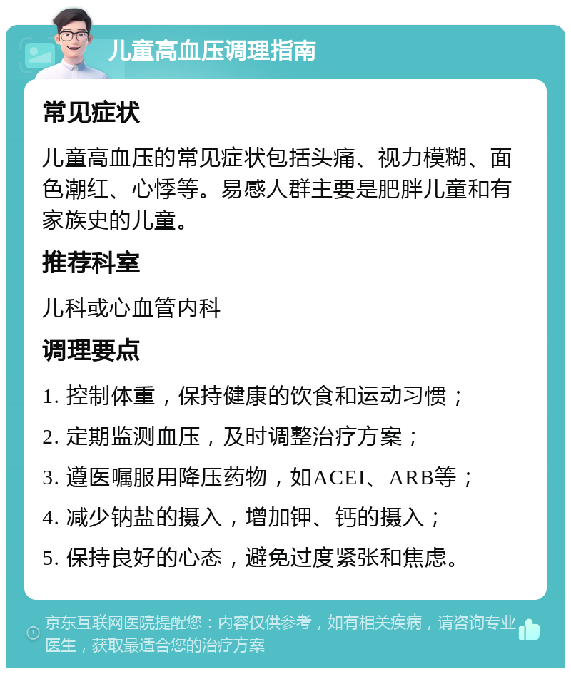 儿童高血压调理指南 常见症状 儿童高血压的常见症状包括头痛、视力模糊、面色潮红、心悸等。易感人群主要是肥胖儿童和有家族史的儿童。 推荐科室 儿科或心血管内科 调理要点 1. 控制体重，保持健康的饮食和运动习惯； 2. 定期监测血压，及时调整治疗方案； 3. 遵医嘱服用降压药物，如ACEI、ARB等； 4. 减少钠盐的摄入，增加钾、钙的摄入； 5. 保持良好的心态，避免过度紧张和焦虑。