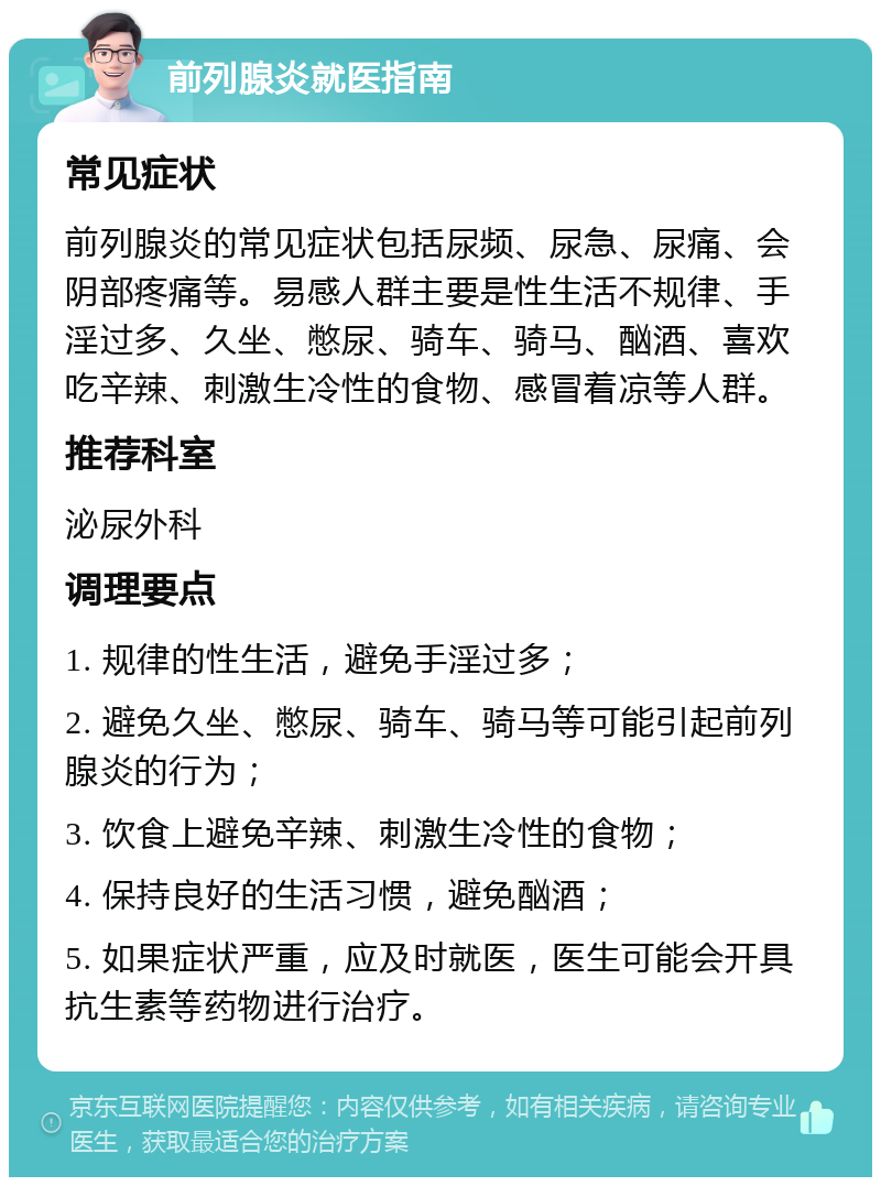 前列腺炎就医指南 常见症状 前列腺炎的常见症状包括尿频、尿急、尿痛、会阴部疼痛等。易感人群主要是性生活不规律、手淫过多、久坐、憋尿、骑车、骑马、酗酒、喜欢吃辛辣、刺激生冷性的食物、感冒着凉等人群。 推荐科室 泌尿外科 调理要点 1. 规律的性生活，避免手淫过多； 2. 避免久坐、憋尿、骑车、骑马等可能引起前列腺炎的行为； 3. 饮食上避免辛辣、刺激生冷性的食物； 4. 保持良好的生活习惯，避免酗酒； 5. 如果症状严重，应及时就医，医生可能会开具抗生素等药物进行治疗。