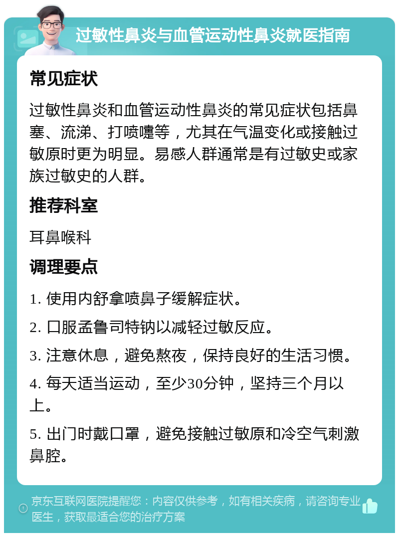 过敏性鼻炎与血管运动性鼻炎就医指南 常见症状 过敏性鼻炎和血管运动性鼻炎的常见症状包括鼻塞、流涕、打喷嚏等，尤其在气温变化或接触过敏原时更为明显。易感人群通常是有过敏史或家族过敏史的人群。 推荐科室 耳鼻喉科 调理要点 1. 使用内舒拿喷鼻子缓解症状。 2. 口服孟鲁司特钠以减轻过敏反应。 3. 注意休息，避免熬夜，保持良好的生活习惯。 4. 每天适当运动，至少30分钟，坚持三个月以上。 5. 出门时戴口罩，避免接触过敏原和冷空气刺激鼻腔。