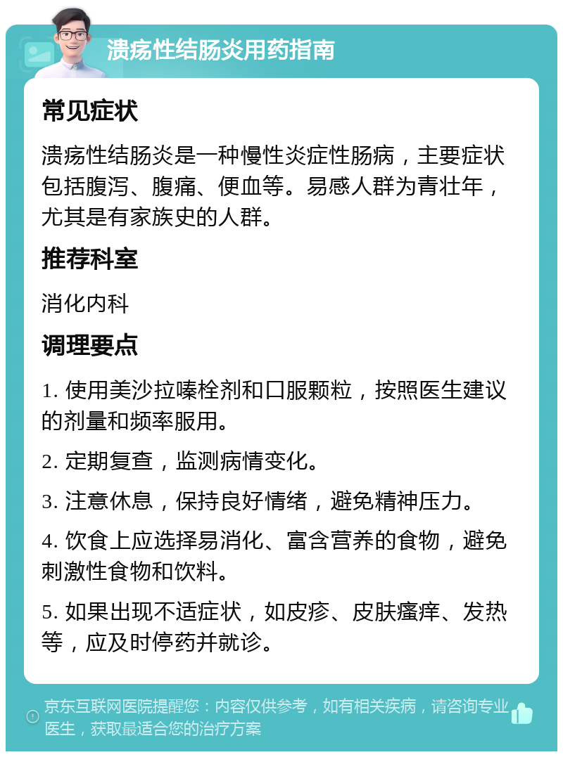 溃疡性结肠炎用药指南 常见症状 溃疡性结肠炎是一种慢性炎症性肠病，主要症状包括腹泻、腹痛、便血等。易感人群为青壮年，尤其是有家族史的人群。 推荐科室 消化内科 调理要点 1. 使用美沙拉嗪栓剂和口服颗粒，按照医生建议的剂量和频率服用。 2. 定期复查，监测病情变化。 3. 注意休息，保持良好情绪，避免精神压力。 4. 饮食上应选择易消化、富含营养的食物，避免刺激性食物和饮料。 5. 如果出现不适症状，如皮疹、皮肤瘙痒、发热等，应及时停药并就诊。