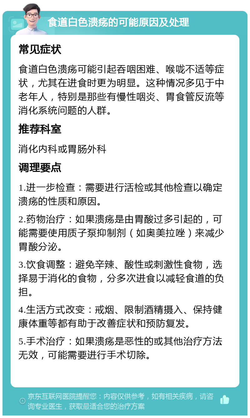 食道白色溃疡的可能原因及处理 常见症状 食道白色溃疡可能引起吞咽困难、喉咙不适等症状，尤其在进食时更为明显。这种情况多见于中老年人，特别是那些有慢性咽炎、胃食管反流等消化系统问题的人群。 推荐科室 消化内科或胃肠外科 调理要点 1.进一步检查：需要进行活检或其他检查以确定溃疡的性质和原因。 2.药物治疗：如果溃疡是由胃酸过多引起的，可能需要使用质子泵抑制剂（如奥美拉唑）来减少胃酸分泌。 3.饮食调整：避免辛辣、酸性或刺激性食物，选择易于消化的食物，分多次进食以减轻食道的负担。 4.生活方式改变：戒烟、限制酒精摄入、保持健康体重等都有助于改善症状和预防复发。 5.手术治疗：如果溃疡是恶性的或其他治疗方法无效，可能需要进行手术切除。