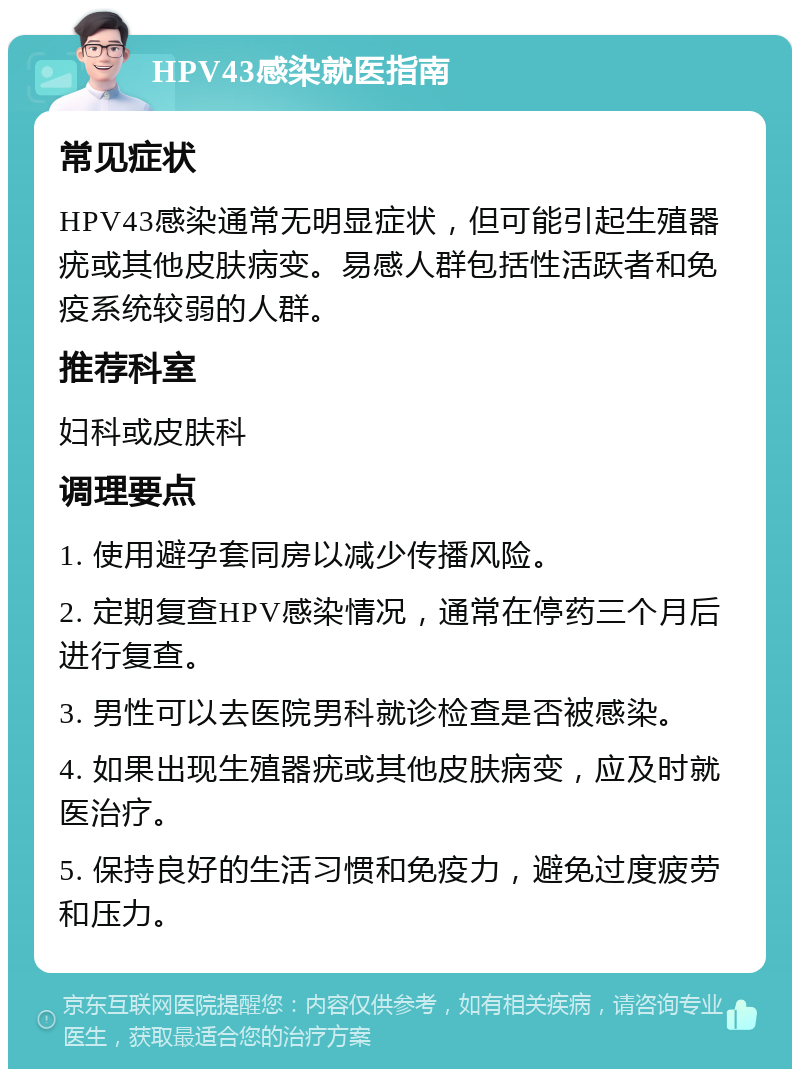 HPV43感染就医指南 常见症状 HPV43感染通常无明显症状，但可能引起生殖器疣或其他皮肤病变。易感人群包括性活跃者和免疫系统较弱的人群。 推荐科室 妇科或皮肤科 调理要点 1. 使用避孕套同房以减少传播风险。 2. 定期复查HPV感染情况，通常在停药三个月后进行复查。 3. 男性可以去医院男科就诊检查是否被感染。 4. 如果出现生殖器疣或其他皮肤病变，应及时就医治疗。 5. 保持良好的生活习惯和免疫力，避免过度疲劳和压力。