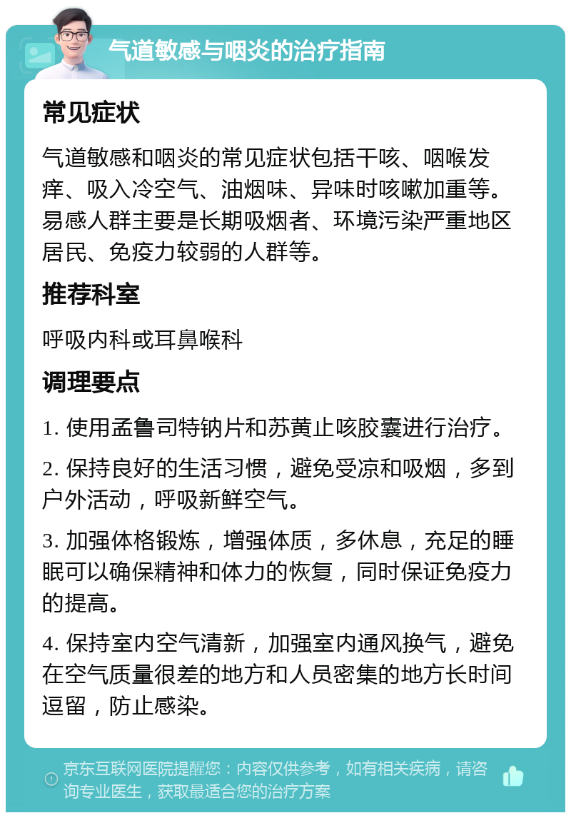 气道敏感与咽炎的治疗指南 常见症状 气道敏感和咽炎的常见症状包括干咳、咽喉发痒、吸入冷空气、油烟味、异味时咳嗽加重等。易感人群主要是长期吸烟者、环境污染严重地区居民、免疫力较弱的人群等。 推荐科室 呼吸内科或耳鼻喉科 调理要点 1. 使用孟鲁司特钠片和苏黄止咳胶囊进行治疗。 2. 保持良好的生活习惯，避免受凉和吸烟，多到户外活动，呼吸新鲜空气。 3. 加强体格锻炼，增强体质，多休息，充足的睡眠可以确保精神和体力的恢复，同时保证免疫力的提高。 4. 保持室内空气清新，加强室内通风换气，避免在空气质量很差的地方和人员密集的地方长时间逗留，防止感染。