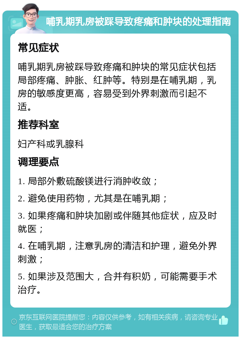 哺乳期乳房被踩导致疼痛和肿块的处理指南 常见症状 哺乳期乳房被踩导致疼痛和肿块的常见症状包括局部疼痛、肿胀、红肿等。特别是在哺乳期，乳房的敏感度更高，容易受到外界刺激而引起不适。 推荐科室 妇产科或乳腺科 调理要点 1. 局部外敷硫酸镁进行消肿收敛； 2. 避免使用药物，尤其是在哺乳期； 3. 如果疼痛和肿块加剧或伴随其他症状，应及时就医； 4. 在哺乳期，注意乳房的清洁和护理，避免外界刺激； 5. 如果涉及范围大，合并有积奶，可能需要手术治疗。