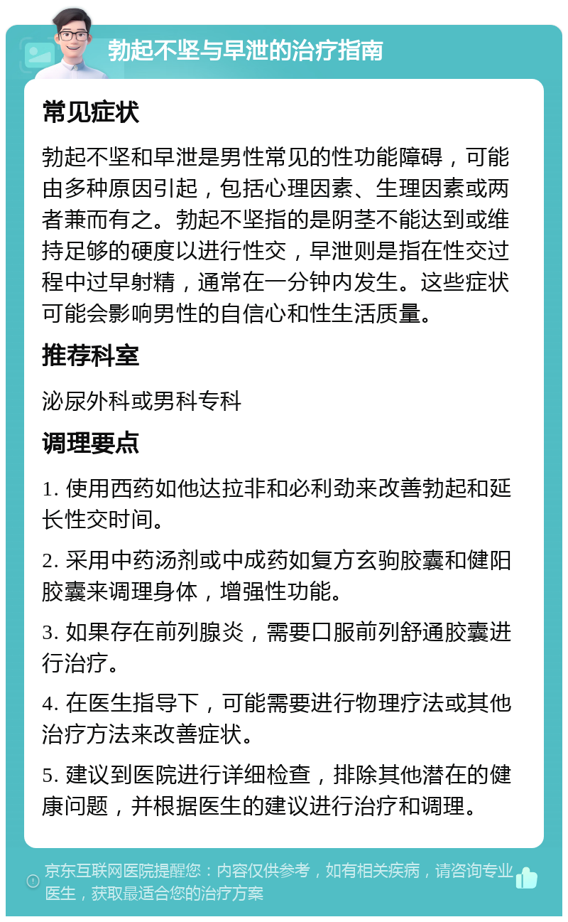 勃起不坚与早泄的治疗指南 常见症状 勃起不坚和早泄是男性常见的性功能障碍，可能由多种原因引起，包括心理因素、生理因素或两者兼而有之。勃起不坚指的是阴茎不能达到或维持足够的硬度以进行性交，早泄则是指在性交过程中过早射精，通常在一分钟内发生。这些症状可能会影响男性的自信心和性生活质量。 推荐科室 泌尿外科或男科专科 调理要点 1. 使用西药如他达拉非和必利劲来改善勃起和延长性交时间。 2. 采用中药汤剂或中成药如复方玄驹胶囊和健阳胶囊来调理身体，增强性功能。 3. 如果存在前列腺炎，需要口服前列舒通胶囊进行治疗。 4. 在医生指导下，可能需要进行物理疗法或其他治疗方法来改善症状。 5. 建议到医院进行详细检查，排除其他潜在的健康问题，并根据医生的建议进行治疗和调理。